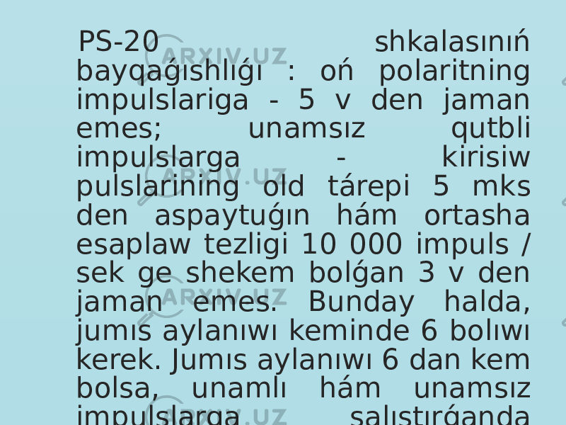  PS-20 shkalasınıń bayqaǵıshlıǵı : oń polaritning impulslariga - 5 v den jaman emes; unamsız qutbli impulslarga - kirisiw pulslarining old tárepi 5 mks den aspaytuǵın hám ortasha esaplaw tezligi 10 000 impuls / sek ge shekem bolǵan 3 v den jaman emes. Bunday halda, jumıs aylanıwı keminde 6 bolıwı kerek. Jumıs aylanıwı 6 dan kem bolsa, unamlı hám unamsız impulslarga salıstırǵanda bayqaǵıshlıq yarımına jamanlasıwı múmkin. 