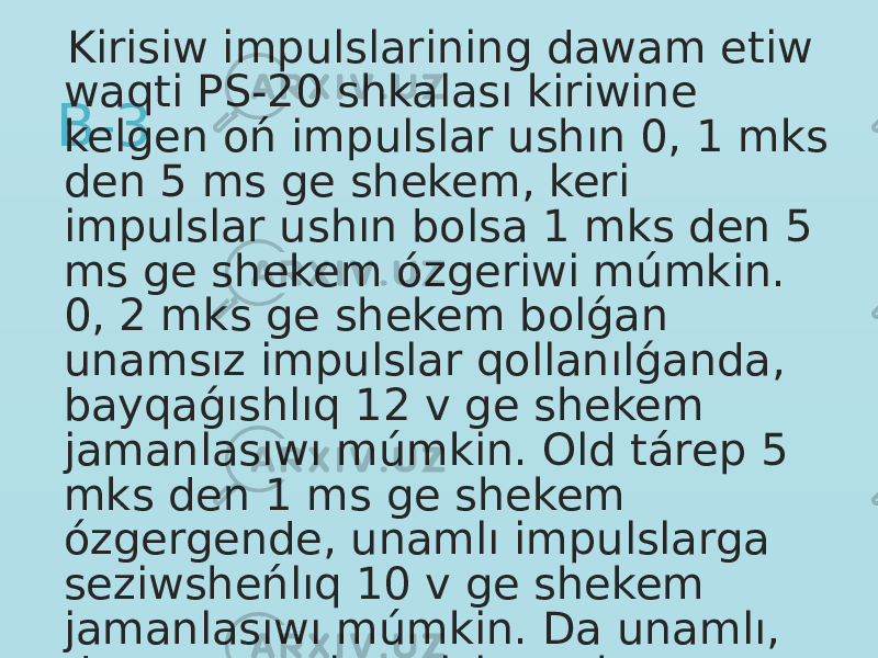 B-3 Kirisiw impulslarining dawam etiw waqti PS-20 shkalası kiriwine kelgen oń impulslar ushın 0, 1 mks den 5 ms ge shekem, keri impulslar ushın bolsa 1 mks den 5 ms ge shekem ózgeriwi múmkin. 0, 2 mks ge shekem bolǵan unamsız impulslar qollanılǵanda, bayqaǵıshlıq 12 v ge shekem jamanlasıwı múmkin. Old tárep 5 mks den 1 ms ge shekem ózgergende, unamlı impulslarga seziwsheńlıq 10 v ge shekem jamanlasıwı múmkin. Da unamlı, da unamsız impulslar ushın maksimal kirisiw signalı 70 v ni quraydı. 