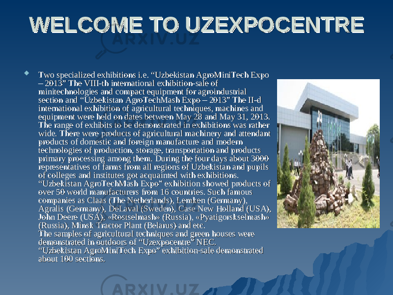 WELCOME TO UZEXPOCENTRE WELCOME TO UZEXPOCENTRE  Two specialized exhibitions i.e. “Uzbekistan AgroMiniTech Expo Two specialized exhibitions i.e. “Uzbekistan AgroMiniTech Expo – 2013” The VIII-th international exhibition-sale of – 2013” The VIII-th international exhibition-sale of minitechnologies and compact equipment for agroindustrial minitechnologies and compact equipment for agroindustrial section and “Uzbekistan AgroTechMash Expo – 2013” The II-d section and “Uzbekistan AgroTechMash Expo – 2013” The II-d international exhibition of agricultural techniques, machines and international exhibition of agricultural techniques, machines and equipment were held on dates between May 28 and May 31, 2013. equipment were held on dates between May 28 and May 31, 2013. The range of exhibits to be demonstrated in exhibitions was rather The range of exhibits to be demonstrated in exhibitions was rather wide. There were products of agricultural machinery and attendant wide. There were products of agricultural machinery and attendant products of domestic and foreign manufacture and modern products of domestic and foreign manufacture and modern technologies of production, storage, transportation and products technologies of production, storage, transportation and products primary processing among them. During the four days about 3000 primary processing among them. During the four days about 3000 representatives of farms from all regions of Uzbekistan and pupils representatives of farms from all regions of Uzbekistan and pupils of colleges and institutes got acquainted with exhibitions. of colleges and institutes got acquainted with exhibitions. “Uzbekistan AgroTechMash Expo” exhibition showed products of “Uzbekistan AgroTechMash Expo” exhibition showed products of over 50 world manufacturers from 16 countries. Such famous over 50 world manufacturers from 16 countries. Such famous companies as Clacompanies as Cla аа s (The Netherlands), Lemken (Germany), s (The Netherlands), Lemken (Germany), Agralis (Germany), DeLaval (Sweden), Case New Holland (USA), Agralis (Germany), DeLaval (Sweden), Case New Holland (USA), John Deere (USA), «Rostselmash» (Russia), «Pyatigorskselmash» John Deere (USA), «Rostselmash» (Russia), «Pyatigorskselmash» (Russia), Minsk Tractor Plant (Belarus) and etc. (Russia), Minsk Tractor Plant (Belarus) and etc. The samples of agricultural techniques and green houses were The samples of agricultural techniques and green houses were demonstrated in outdoors of “Uzexpocentre” NEC. demonstrated in outdoors of “Uzexpocentre” NEC. “Uzbekistan AgroMiniTech Expo” exhibition-sale demonstrated “Uzbekistan AgroMiniTech Expo” exhibition-sale demonstrated about 100 sections. about 100 sections. 