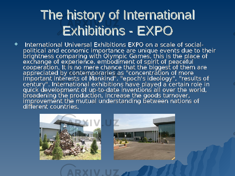 The history of International The history of International Exhibitions - EXPOExhibitions - EXPO     International Universal Exhibitions EXPO on a scale of social-International Universal Exhibitions EXPO on a scale of social- political and economic importance are unique events due to their political and economic importance are unique events due to their brightness comparing with Olympic Games, this is the place of brightness comparing with Olympic Games, this is the place of exchange of experience, embodiment of spirit of peaceful exchange of experience, embodiment of spirit of peaceful cooperation. It is no mere chance that the biggest of them are cooperation. It is no mere chance that the biggest of them are appreciated by contemporaries as &#34;concentration of more appreciated by contemporaries as &#34;concentration of more important interests of Mankind&#34;, &#34;epoch&#39;s ideology&#34;, &#34;results of important interests of Mankind&#34;, &#34;epoch&#39;s ideology&#34;, &#34;results of century&#34;. International exhibitions have played a certain role in century&#34;. International exhibitions have played a certain role in quick development of up-to-date inventions all over the world, quick development of up-to-date inventions all over the world, broadening the production, increase the goods turnover, broadening the production, increase the goods turnover, improvement the mutual understanding between nations of improvement the mutual understanding between nations of different countries.different countries. 