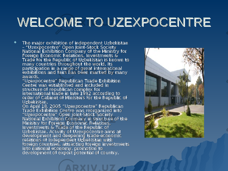 WELCOME TO UZEXPOCENTRE WELCOME TO UZEXPOCENTRE  The major exhibition of independent Uzbekistan The major exhibition of independent Uzbekistan – “Uzexpocentre” Open Joint-Stock Society – “Uzexpocentre” Open Joint-Stock Society National Exhibition Company of the Ministry for National Exhibition Company of the Ministry for Foreign Economic Relations, Investments & Foreign Economic Relations, Investments & Trade for the Republic of Uzbekistan is known to Trade for the Republic of Uzbekistan is known to many countries throughout the world. Its many countries throughout the world. Its participation in a range of great international participation in a range of great international exhibitions and fairs has been marked by many exhibitions and fairs has been marked by many awards. awards. “Uzexpocentre” Republican Trade Exhibition “Uzexpocentre” Republican Trade Exhibition Center was established and included in Center was established and included in structure of republican complex for structure of republican complex for international trade in late 1992 according to international trade in late 1992 according to order of Cabinet of Ministers for the Republic of order of Cabinet of Ministers for the Republic of Uzbekistan. Uzbekistan. On April 18, 2005 “Uzexpocentre” Republican On April 18, 2005 “Uzexpocentre” Republican Trade Exhibition Centre was reorganized into Trade Exhibition Centre was reorganized into “Uzexpocentre” Open Joint-Stock Society “Uzexpocentre” Open Joint-Stock Society National Exhibition Company in structure of the National Exhibition Company in structure of the Ministry for Foreign Economic Relations, Ministry for Foreign Economic Relations, Investments & Trade of the Republic of Investments & Trade of the Republic of Uzbekistan. Activity of Uzexpocentre aims at Uzbekistan. Activity of Uzexpocentre aims at development and deepening trade-economic development and deepening trade-economic relations of independent Uzbekistan with relations of independent Uzbekistan with foreign countries, attracting foreign investments foreign countries, attracting foreign investments into national economy, promotion to into national economy, promotion to development of export potential of country. development of export potential of country. 