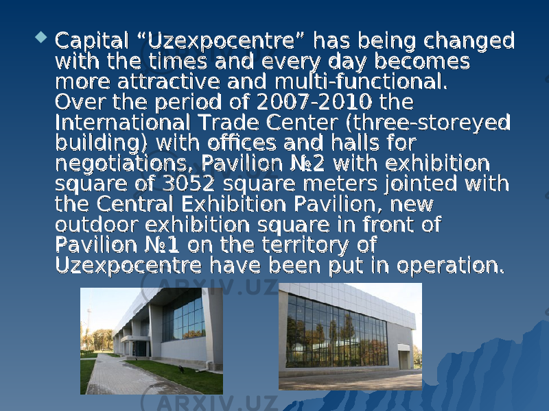  Capital “Uzexpocentre” has being changed Capital “Uzexpocentre” has being changed with the times and every day becomes with the times and every day becomes more attractive and multi-functional.more attractive and multi-functional. Over the period of 2007-2010 the Over the period of 2007-2010 the International Trade Center (three-storeyed International Trade Center (three-storeyed building) with offices and halls for building) with offices and halls for negotiations, Pavilion №2 with exhibition negotiations, Pavilion №2 with exhibition square of 3052 square meters jointed with square of 3052 square meters jointed with the Central Exhibition Pavilion, new the Central Exhibition Pavilion, new outdoor exhibition square in front of outdoor exhibition square in front of Pavilion №1 on the territory of Pavilion №1 on the territory of Uzexpocentre have been put in operation.Uzexpocentre have been put in operation. 