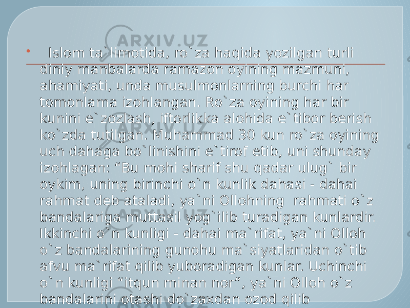    Islom ta`limotida, ro`za haqida yozilgan turli diniy manbalarda ramazon oyining mazmuni, ahamiyati, unda musulmonlarning burchi har tomonlama izohlangan. Ro`za oyining har bir kunini e`zozlash, iftorlikka alohida e`tibor berish ko`zda tutilgan. Muhammad 30 kun ro`za oyining uch dahaga bo`linishini e`tirof etib, uni shunday izohlagan: “Bu mohi sharif shu qadar ulug` bir oykim, uning birinchi o`n kunlik dahasi - dahai rahmat deb ataladi, ya`ni Ollohning  rahmati o`z bandalariga muttasil yog`ilib turadigan kunlardir. Ikkinchi o`n kunligi - dahai ma`rifat, ya`ni Olloh o`z bandalarining gunohu ma`siyatlaridan o`tib afvu ma`rifat qilib yuboradigan kunlar. Uchinchi o`n kunligi “itqun minan nor”, ya`ni Olloh o`z bandalarini otashi do`zaxdan ozod qilib yuboradigan bashoratli  kunlar”[1]. 