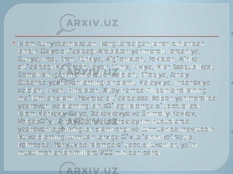  Islom-dunyoda nisbatan  keng tarqalgan jahon dinlaridan biridir. Osiyo qit`asidagi Arabiston yarimoroli, Iordaniya, Suriya, Iroq, Eron, Turkiya, Afg`oniston, Pokiston, Afrika qit`asidagi Marokash, Jazoir, Tunis, Liviya, Misr Respublikasi, Somali sin-gari mamlakatlar xalqlari, Efiopiya, /arbiy Sudanda yashovchilarning bir qismi, Malayziya, Indoneziya xalqlari, Livan, Hindiston, Xitoy hamda Filippin aholisining ma`lum bir qismi. Yevropa qit`asida esa Bolqon yarimorolida yashovchi xalqlarning bir bO`lagi islomga e`tiqod qiladi. Islom Markaziy Osiyo, Zakavkazye va Shimoliy Kavkaz, VolgabO`yi, /arbiy Sibir va boshqa ayrim hududlarda yashovchi aholining bir qismi ongi va turmushida mavjuddir. Bu xalqlarning turmush tarziga O`z ta`sirini ko`rsatib kelmoqda. Yer yuzida islomga e`tiqod qiluvchilar, ya`ni musulmonlar bir milliard 200 mln.dan oshdi. 