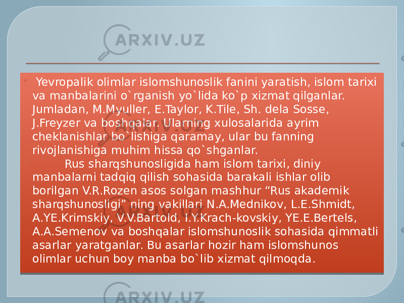    Yevropalik olimlar islomshunoslik fanini yaratish, islom tarixi va manbalarini o`rganish yo`lida ko`p xizmat qilganlar. Jumladan, M.Myuller, E.Taylor, K.Tile, Sh. dela Sosse, J.Freyzer va boshqalar. Ularning xulosalarida ayrim cheklanishlar bo`lishiga qaramay, ular bu fanning rivojlanishiga muhim hissa qo`shganlar.           Rus sharqshunosligida ham islom tarixi, diniy  manbalarni tadqiq qilish sohasida barakali ishlar olib borilgan V.R.Rozen asos solgan mashhur “Rus akademik sharqshunosligi” ning vakillari N.A.Mednikov, L.E.Shmidt, A.YE.Krimskiy, V.V.Bartold, I.Y.Krach-kovskiy, YE.E.Bertels, A.A.Semenov va boshqalar islomshunoslik sohasida qimmatli asarlar yaratganlar. Bu asarlar hozir ham islomshunos olimlar uchun boy manba bo`lib xizmat qilmoqda. 01 10 30 26 23 23 2C17 140D 01 101010 27 050B 0E 02 1B 1B 0B 04 