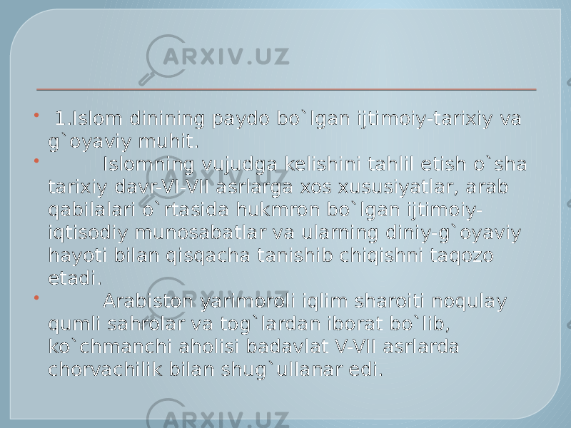    1.Islom dinining paydo bo`lgan ijtimoiy-tarixiy va g`oyaviy muhit.           Islomning vujudga kelishini tahlil etish o`sha tarixiy davr-VI-VII asrlarga xos xususiyatlar, arab qabilalari o`rtasida hukmron bo`lgan ijtimoiy- iqtisodiy munosabatlar va ularning diniy-g`oyaviy hayoti bilan qisqacha tanishib chiqishni taqozo etadi.           Arabiston yarimoroli iqlim sharoiti noqulay qumli sahrolar va tog`lardan iborat bo`lib, ko`chmanchi aholisi badavlat V-VII asrlarda chorvachilik bilan shug`ullanar edi. 