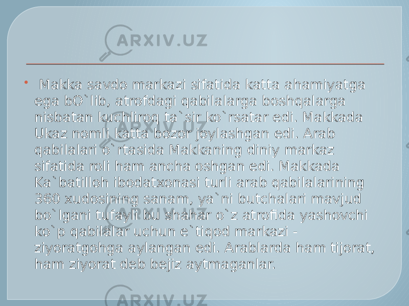    Makka savdo markazi sifatida katta ahamiyatga ega bO`lib, atrofdagi qabilalarga boshqalarga nisbatan kuchliroq ta`sir ko`rsatar edi. Makkada Ukaz nomli katta bozor joylashgan edi. Arab qabilalari o`rtasida Makkaning diniy markaz sifatida roli ham ancha oshgan edi. Makkada Ka`batilloh ibodatxonasi turli arab qabilalarining 360 xudosining sanam, ya`ni butchalari mavjud bo`lgani tufayli bu shahar o`z atrofida yashovchi ko`p qabilalar uchun e`tiqod markazi - ziyoratgohga aylangan edi. Arablarda ham tijorat, ham ziyorat deb bejiz aytmaganlar. 