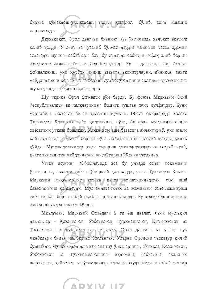 бирига кўмакдош-у-елкадош, якдил ҳамфикр бўлиб, аҳил яшашга чорламоқда. Дарҳақиқат, Орол денгизи бизнинг кўз ўнгимизда ҳалокат ёқасига келиб қолди. У оғир ва тузатиб бўлмас дардга чалинган касал одамни эслатади. Бунинг сабаблари бор, бу ерларда собиқ иттифоқ олиб борган мустамлакачилик сиёсатига бориб тақалади. Бу — денгиздан бир ёқлама фойдаланиш, уни қурбон қилиш звазига экинзорларни, айниқса, пахта майдонларини кенгайтириб бориш, сув ресурсларини аксарият қисмини ана шу мақсадда сарфлаш оқибатидир. Шу тариқа Орол фожеаси рўй берди. Бу фожеа Марказий Осиё Республикалари ва халқларининг бошига тушган оғир кулфатдир. Буни Чернобиль фожеаси билан қиёслаш мумкин. 19-аср охирларида Россия Туркистон ўлкасини забт қилганидан сўнг, бу ерда мустамлакачилик сиёсатини ўтказа бошлади. Улкан хом ашё базасига айлантириб, уни жами бойликларидан имкони борича тўла фойдаланишни асосий мақсад қилиб қўйди. Мустамлакачилар янги суғориш технологияларини жорий этиб, пахта экиладиган майдонларни кенгайтириш йўлини тутдилар. Ўтган асрнинг 20-йилларида эса бу ўлкада совет ҳоқимияти ўрнатилгач, аввалги сиёсат ўзгармай қолаверди, яъни Туркистон ўлкаси Марказий ҳуқуматнинг асосан пахта етиштириладиган хом ашё базасилигича қолаверди. Мустамлакачилик ва жамиятни советлаштириш сиёсати борабора салбий оқибатларга олиб келди. Бу ҳолат Орол денгизи мисолида яққол намоён бўлди. Маълумки, Марказий Осиёдаги 5 та ёш давлат, яъни мустақил давлатлар - Қозоғистон, Ўзбекистон, Туркманистон, Қирғизистон ва Тожикистон республикаларининг ҳаёти Орол денгизи ва унинг сув манбалари билан чамбарчас боғланган. Уларни Оролсиз тасаввур қилиб бўлмайди. Чунки Орол денгизи ана шу ўлкаларнинг, айниқса, Қозоғистон, Ўзбекистон ва Туркманистоннинг иқлимига, табиатига, экологик шароитига, ҳайвонот ва ўсимликлар оламига жуда катта ижобий таъсир 