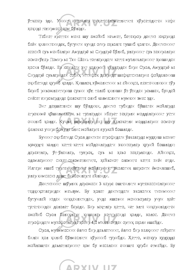 ўтказар эди. Унинг инсонлар сиҳат-саломатлигига кўрсатадиган нафи ҳақида гапирмаса ҳам бўлади. Табиат яратган мана шу ажойиб неъмат, бетакрор денгиз юқорида баён қилинганидек, бугунги кунда оғир аҳволга тушиб қолган. Денгизнинг асосий сув манбалари Амударё ва Сирдарё бўлиб, уларнинг сув захиралари осмонўпар Помир ва Тян-Шань тоғларидаги катта музликларнинг эришидан ҳосил бўлади. Ер юзидаги энг қадимий кўллардан бири Орол, Амударё ва Сирдарё сувларидан собиқ иттифок даврида шафқатсизларча фойдаланиш оқибатида қуриб қолди. Қишлоқ хўжалигини ва айниқса, пахтачиликни зўр бериб ривожлантириш сувни кўп талаб қилиши ўз-ўзидан равшан, бундай сиёсат пировардида фалокатга олиб келмаслиги мумкин эмас эди. Энг даҳшатлиси шу бўлдики, денгиз тубидан бўшаган жойларда агрокимё қўшилмалари ва тузлардан иборат заҳарли моддаларнинг усти очилиб қолди. Кучли шамоллар ана шу ҳалокатли моддаларни осмону фалакка учириб, жуда олис жойларга пуркай бошлади. Бунинг оқибатида Орол денгизи атрофидаги ўлкаларда мудҳиш вазият вужудга келди: катта-катта майдонлардаги экинзорлар қурий бошлади: дарахтлар, ўт-ўланлар, тупроқ, сув ва ҳаво заҳарланди. Айниқса, одамларнинг сиҳат-саломатлигига, ҳайвонот оламига катта зиён етди. Илгари яшаб турган кўпгина жойларнинг экологик шароити ёмонлашиб, улар кимсасиз дашт биёбонларга айланди. Денгизнинг шўрлик даражаси 3 карра ошганлиги мутахассисларнинг тадқиқотларидан маълум. Бу ҳолат денгиздаги экологик тизимнинг бутунлай издан чиққанлигидан, унда яшовчи жониворлар учун ҳаёт тугаганидан далолат беради. Бир вақтлар ҳатто, чет элга чиқариладиган ажойиб Орол балиқлари кишилар хотирасида қолди, холос. Денгиз атрофидаги музофотларда ҳозир 4,0 миллиондан ортиқ аҳоли яшайди. Орол, муаммосини ёлғиз бир давлатнинг, ёлғиз бир халқнинг ғайрати билан ҳал қилиб бўлмаслиги кўриниб турибди. Ҳатто, мазкур ҳудудда жойлашган давлатларнинг ҳам бу масалани ечишга қурби етмайди. Бу 