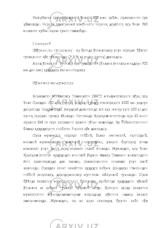 Республика сув ҳавзаларига йилига 300 млн. куб/м. ифлосланган сув қўшилади. Чирчиқ электркимё комбинати Чирчиқ дарёсига ҳар йили 230 миллион куб/м. оқова сувни ташлайди. Глоссарий Шўрланган тупроқлар - ер бетида ўсимликлар учун зарарли бўлган тузларнинг кўп тўпланиши (2-3 % ва ундан ортиқ) демакдир. Арид ўлкалар - ёғинлар кам тушадиган (йиллик ёғинлар миқдори 200 мм.дан кам) ҳудудлар ёки минтақалар Қўшимча маълумотлар Бирлашган Миллатлар Ташкилоти (БМТ) маълумотларига кўра, ҳар йили Оролдан 700 минг тонна зарарли тузлар атмосферага 1000 км. радиус доирасида тарқалмоқда. Амударё делътасида эса ҳар гектар ерга 500 кг.дан ортиқ зарарли тузлар ёйилади. Натижада Қорақалпоғистонда ҳар 10 минг аҳолига 938 та тери касаллиги ҳолати тўғри келмоқда. Бу Ўзбекистоннинг бошқа ҳудудларига нисбатан 2 ҳисса кўп демакдир. Орол муаммоси нафақат тиббий, балки ижтимоий, иқтисодий, маиший муаммоларни келтириб чиқарадики, уларни бартараф этиш мамлакат учун катта сарф-харажат талаб этилади. Жумладан, ҳар йили Қорақалпоғистон ҳудудидан минглаб ўқувчи ёшлар Тошкент вилоятидаги ёзги оромгоҳларда дам олиши, саломатлигини тиклаши учун олиб келинади. Оролдан азият чекаётган ҳудудга хайрия фондлари томонидан тиббий жиҳозлар, доридармонлар мунтазам юборилиб турилади. Орол бўйида экологик мувозанатнинг бузилиши оқибатида ҳудуддаги кўплаб ўсимлик ва ҳайвон турлари йўқолиб кетди. Ҳозирги кунда экологик мувозанатни мўътадиллаштириш мақсадида кўпгина ишлар амалга оширилмоқда. Жумладан, оқ ва қора саксовул, бурган каби чўл 