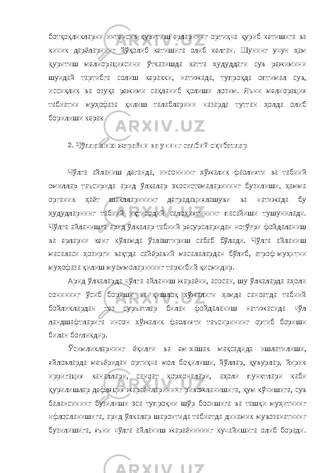 ботқоқликларни интенсив қуритиш ерларнинг ортиқча қуриб кетишига ва кичик дарёларнинг йўқолиб кетишига олиб келган. Шунинг учун ҳам қуритиш мелиорациясини ўтказишда катта ҳудуддаги сув режимини шундай тартибга солиш керакки, натижада, тупроқда оптимал сув, иссиқлик ва озуқа режими сақланиб қолиши лозим. Яъни мелиорация табиатни муҳофаза қилиш талабларини назарда тутган ҳолда олиб борилиши керак 2. Чўллашиш жараёни ва унинг салбий оқибатлар Чўлга айланиш деганда, инсоннинг хўжалик фаолияти ва табиий омиллар таъсирида арид ўлкалар экосистемаларининг бузилиши, ҳамма органик ҳаёт шаклларининг деградациялашуви ва натижада бу ҳудудларнинг табиий иқтисодий салоҳиятининг пасайиши тушунилади. Чўлга айланишга арид ўлкалар табиий ресурсларидан нотўғри фойдаланиш ва ерларни кенг кўламда ўзлаштириш сабаб бўлади. Чўлга айланиш масаласи ҳозирги вақтда сайёравий масалалардан бўлиб, атроф-муҳитни муҳофаза қилиш муаммоларининг таркибий қисмидир. Арид ўлкаларда чўлга айланиш жараёни, асосан, шу ўлкаларда аҳоли сонининг ўсиб бориши ва қишлоқ хўжалиги ҳамда саноатда табиий бойликлардан тез суръатлар билан фойдаланиш натижасида чўл ландшафтларига инсон хўжалик фаолияти таъсирининг ортиб бориши билан боғликдир. Ўсимликларнинг ёқилғи ва ем-хашак мақсадида ишлатилиши, яйловларда меъёридан ортиқча мол боқилиши, йўллар, қувурлар, йирик ирригация каналлари, саноат корхоналари, аҳоли пунктлари каби қурилишлар дефляция жараёнларининг ривожланишига, қум кўчишига, сув балансининг бузилиши эса тупроқни шўр босишига ва ташқи муҳитнинг ифлосланишига, арид ўлкалар шароитида табиатда динамик мувозанатнинг бузилишига, яъни чўлга айланиш жараёнининг кучайишига олиб боради. 