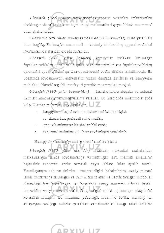 1-bosqich (1960- yillar oxirlarigacha) apparat vositalari imkoniyatlari cheklangan sharoitlarda katta hajmlardagi ma&#39;lumotlarni qayta ishlash muammosi bilan ajralib turadi. 2-bosqich (1970- yillar oxirlarigacha) IBM 360 turkumidagi EHM yaratilishi bilan b og’ liq. Bu bosqich muammosi — dasturiy ta&#39;minotning apparat vositalari rivojlanishi darajasidan orqada qolishidir. 3-bosqich (1980- yillar boshlari) kompyuter malakasi bo&#39;1magan foydalanuvchining quroli bo`lib qoldi. Axborot tizimlari esa foydalanuvchining qarorlarini qabul qilishni qo`Uab-quwat-lovchi vosita sifatida ishlatilmoqda Bu bosqichda foydalanuvchi ehtiyojlarini yuqori darajada qondirish va kompyuter muhitida ishlovchi tegishli interfeysni yaratish muammolari mavjud. 4-bosqich (1990- yillar boshlaridan) — tashkilotlararo aloqalar va axborot tizimlari zamonaviy texnologiyalarini yaratish. Bu bosqichda muammolar juda ko`p. Ulardan muhimlari quyidagilardir: • kompyuter aloqasi uchun kelishuvlarni ishlab chiqish va standartlar, protokollarni o`rnatish;  strategik axborotga kirishni tashkil etish; • axborotni muhofaza qilish va xavfsizligini ta&#39;minlash. Kompyuter texnolgiyasining afzalliklari bo`yicha 1-bosqich (1960- yillar boshidan) hisoblash markazlari zaxiralaridan markazlashgan tarzda foydalanishga yo`naltirilgan qo&#39;1 mehnati amallarini bajarishda axborotni ancha samarali qayta ishlash bilan ajralib turadi. Yaratilayotgan axborot tizimlari samaradorligini baholashning asosiy mezoni ishlab chiqarishga sarflangan va tizimni tatbiq etish natijasida tejalgan miqdorlar o`rtasidagi farq hisoblangan. Bu bosqichda asosiy muammo sifatida foyda- lanuvchilar va yaratuvchilar o`rtasidagi to`g’ri tashkil qilinmagan aloqalarini ko`rsatish mumkin. Bu muammo psixologik muammo bo`lib, ularning hal etilayotgan vazifaga turlicha qarashlari vatushunishlari bunga sabab bo`lishi 