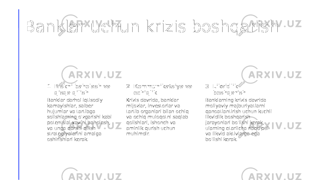 Banklar uchun krizis boshqarish 1 2 3Riskni baholash va qisqa qilish Kommunikatsiya va ochiqlik Likvidlik boshqarish Banklar darhol iqtisodiy kamayishlar, saiber hujumlar va tartibga solishlarning o&#39;zgarishi kabi potentsial xavfni baholash, va unga qarshi qilish strategiyalarini amalga oshirishlari kerak. Krizis davrida, banklar mijozlar, investorlar va tartib organlari bilan ochiq va ochiq muloqotni saqlab qolishlari, ishonch va aminlik qurish uchun muhimdir. Banklarning krizis davrida moliyaviy majburiyatlarni qanoatlantirish uchun kuchli likvidlik boshqarish jarayonlari bo&#39;lishi kerak, ularning etarlicha naqd pul va likvid aktivlarga ega bo&#39;lishi kerak. 