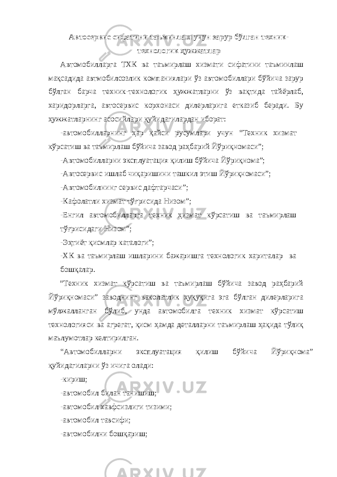 Автосервис сифатини таъминлаш учун зарур бўлган техник- технологик ҳужжатлар Автомобилларга ТХК ва таъмирлаш хизмати сифатини таъминлаш мақсадида автмобилсозлик компаниялари ўз автомобиллари бўйича зарур бўлган барча техник-технологик ҳужжатларни ўз вақтида тайёрлаб, харидорларга, автосервис корхонаси дилерларига етказиб беради. Бу ҳужжатларнинг асосийлари қуйидагилардан иборат: -автомобилларнинг ҳар қайси русумлари учун “Техник хизмат кўрсатиш ва таъмирлаш бўйича завод раҳбарий Йўриқномаси”; -Автомобилларни эксплуатация қилиш бўйича Йўриқнома”; -Автосервис ишлаб чиқаришини ташкил этиш Йўриқномаси”; -Автомобилнинг сервис дафтарчаси”; -Кафолатли хизмат тўғрисида Низом”; -Енгил автомобилларга техник ҳизмат кўрсатиш ва таъмирлаш тўғрисидаги Низом”; -Эҳтиёт қисмлар каталоги”; -ХК ва таъмирлаш ишларини бажаришга технологик хариталар ва бошқалар. “Техник хизмат кўрсатиш ва таъмирлаш бўйича завод раҳбарий Йўриқномаси” заводнинг ваколатлик ҳуқуқига эга бўлган дилерларига мўлжалланган бўлиб, унда автомобилга техник хизмат кўрсатиш технологияси ва агрегат, қисм ҳамда деталларни таъмирлаш ҳақида тўлиқ маълумотлар келтирилган. “Автомобилларни эксплуатация қилиш бўйича Йўриқнома” қуйидагиларни ўз ичига олади: -кириш; -автомобил билан танишиш; -автомобил хавфсизлиги тизими; -автомобил тавсифи; -автомобилни бошқариш; 