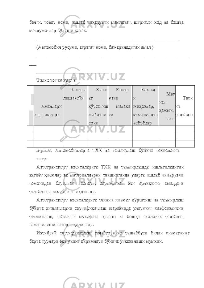 белги, товар номи, ишлаб чиқарувчи мамлакат, штрихли код ва бошқа маълумотлар бўлиши керак. ___________________________________________________________ (Автомобил русуми, агрегат номи, бажариладиган амал ) _______________________________________________________________ ___ ______________________________ Технологик карта Амалларн инг номлари Бажари лиш жойи Хизм ат кўрсатиш жойлари сони Бажар увчи малака си Керакл и жиҳозлар, мосламалар асбоблар Меҳ нат ҳажми, и.с. Техн ик талаблар 3-расм. Автомобилларга ТХК ва таъмирлаш бўйича технологик карта Автотранспорт воситаларига ТХК ва таъмирлашда ишлатиладиган эҳтиёт қисмлар ва материалларни текширганда уларга ишлаб чиқарувчи томонидан берилган паспорт, сертификат ёки ёрлиқнинг амалдаги талабларга мослиги аниқланади. Автотранспорт воситаларига техник хизмат кўрсатиш ва таъмирлаш бўйича хизматларни сертификатлаш жараёнида уларнинг хавфсизликни таъминлаш, табиатни мухофаза қилиш ва бошқа экологик талаблар бажарилиши назорат қилинади. Ихтиёрий сертификатлаш талабгорнинг ташаббуси билан хизматнинг барча турлари ёки унинг айримлари бўйича ўтказилиши мумкин. 