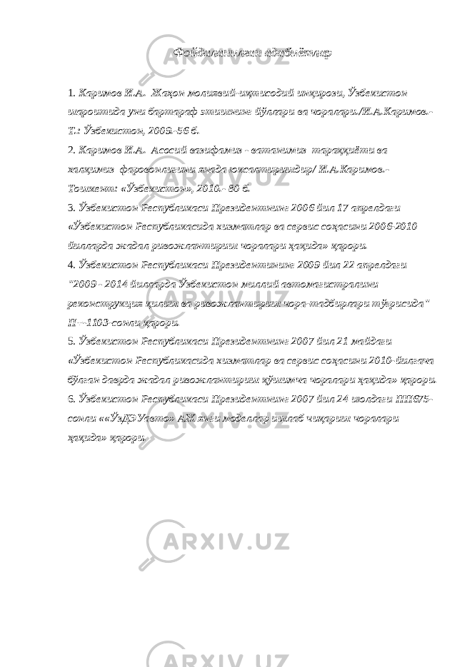 Фойдаланилган адабиётлар 1. Каримов И.А. Жаҳон молиявий-иқтисодий инқирози, Ўзбекистон шароитида уни бартараф этишнинг йўллари ва чоралари./И.А.Каримов.- Т.: Ўзбекистон, 2009.-56 б. 2. Каримов И.А. Асосий вазифамиз - ватанимиз тараққиёти ва халқимиз фаровонлигини янада юксалтиришдир/ И.А.Каримов.- Тошкент: «Ўзбекистон», 2010.- 80 б. 3. Ўзбекистон Республикаси Президентнинг 2006 йил 17 апрелдаги «Ўзбекистон Республикасида хизматлар ва сервис соҳасини 2006-2010 йилларда жадал ривожлантириш чоралари ҳақида» қарори. 4. Ўзбекистон Республикаси Президентининг 2009 йил 22 апрелдаги &#34;2009 - 2014 йилларда Ўзбекистон миллий автомагистралини реконструкция қилиш ва ривожлантириш чора-тадбирлари тўғрисида&#34; П+-1103-сонли қарори. 5. Ўзбекистон Республикаси Президентнинг 2007 йил 21 майдаги «Ўзбекистон Республикасида хизматлар ва сервис соҳасини 2010-йилгача бўлган даврда жадал ривожлантириш қўшимча чоралари ҳақида» қарори. 6. Ўзбекистон Республикаси Президентнинг 2007 йил 24 июлдаги ПП675- сонли ««ЎзДЭУавто» АЖ янги моделлар ишлаб чиқариш чоралари ҳақида» қарори. 