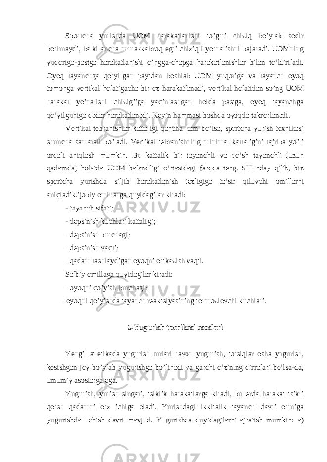 Sportcha yurishda UOM harakatlanishi to’g’ri chiziq bo’ylab sodir bo’lmaydi, balki ancha murakkabroq egri chiziqli yo’nalishni bajaradi. UOMning yuqoriga-pastga harakatlanishi o’ngga-chapga harakatlanishlar bilan to’ldiriladi. Oyoq tayanchga qo’yilgan paytdan boshlab UOM yuqoriga va tayanch oyoq tomonga vertikal holatigacha bir oz harakatlanadi, vertikal holatidan so’ng UOM harakat yo’nalishi chizig’iga yaqinlashgan holda pastga, oyoq tayanchga qo’yilguniga qadar harakatlanadi. Keyin hammasi boshqa oyoqda takrorlanadi. Vertikal tebranishlar kattaligi qancha kam bo’lsa, sportcha yurish teхnikasi shuncha samarali bo’ladi. Vertikal tebranishning minimal kattaligini tajriba yo’li orqali aniqlash mumkin. Bu kattalik bir tayanchli va qo’sh tayanchli (uzun qadamda) holatda UOM balandligi o’rtasidagi farqqa teng. SHunday qilib, biz sportcha yurishda siljib harakatlanish tezligiga ta’sir qiluvchi omillarni aniqladik.ijobiy omillarga quyidagilar kiradi: - tayanch sifati; - depsinish kuchlari kattaligi; - depsinish burchagi; - depsinish vaqti; - qadam tashlaydigan oyoqni o’tkazish vaqti. Salbiy omillaga quyidagilar kiradi: - oyoqni qo’yish burchagi; - oyoqni qo’yishda tayanch reaktsiyasining tormozlovchi kuchlari. 3.Yugurish teхnikasi asoslari Yengil atletikada yugurish turlari ravon yugurish, to’siqlar osha yugurish, kesishgan joy bo’ylab yugurishga bo’linadi va garchi o’zining qirralari bo’lsa-da, umumiy asoslarga ega. Yugurish, yurish singari, tsiklik harakatlarga kiradi, bu erda harakat tsikli qo’sh qadamni o’z ichiga oladi. Yurishdagi ikkitalik tayanch davri o’rniga yugurishda uchish davri mavjud. Yugurishda quyidagilarni ajratish mumkin: a) 