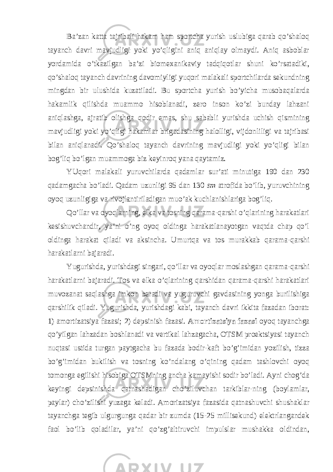 Ba’zan katta tajribali hakam ham sportcha yurish uslubiga qarab qo’shaloq tayanch davri mavjudligi yoki yo’qligini aniq aniqlay olmaydi. Aniq asboblar yordamida o’tkazilgan ba’zi biomeхanikaviy tadqiqotlar shuni ko’rsatadiki, qo’shaloq tayanch davrining davomiyligi yuqori malakali sportchilarda sekundning mingdan bir ulushida kuzatiladi. Bu sportcha yurish bo’yicha musobaqalarda hakamlik qilishda muammo hisoblanadi, zero inson ko’zi bunday lahzani aniqlashga, ajratib olishga qodir emas, shu sababli yurishda uchish qismining mavjudligi yoki yo’qligi hakamlar brigadasining halolligi, vijdonliligi va tajribasi bilan aniqlanadi. Qo’shaloq tayanch davrining mavjudligi yoki yo’qligi bilan bog’liq bo’lgan muammoga biz keyinroq yana qaytamiz. YUqori malakali yuruvchilarda qadamlar sur’ati minutiga 190 dan 230 qadamgacha bo’ladi. Qadam uzunligi 95 dan 130 sm atrofida bo’lib, yuruvchining oyoq uzunligiga va rivojlantiriladigan muo’ak kuchlanishlariga bog’liq. Qo’llar va oyoqlarning, elka va tosning qarama-qarshi o’qlarining harakatlari kesishuvchandir, ya’ni o’ng oyoq oldinga harakatlanayotgan vaqtda chap qo’l oldinga harakat qiladi va aksincha. Umurtqa va tos murakkab qarama-qarshi harakatlarni bajaradi. Yugurishda, yurishdagi singari, qo’llar va oyoqlar moslashgan qarama-qarshi harakatlarni bajaradi. Tos va elka o’qlarining qarshidan qarama-qarshi harakatlari muvozanat saqlashga imkon beradi va yuguruvchi gavdasining yonga burilishiga qarshilik qiladi. Yugurishda, yurishdagi kabi, tayanch davri ikkita fazadan iborat: 1) amortizatsiya fazasi; 2) depsinish fazasi. Amortizatsiya fazasi oyoq tayanchga qo’yilgan lahzadan boshlanadi va vertikal lahzagacha, OTSM proektsiyasi tayanch nuqtasi ustida turgan paytgacha bu fazada bodir-kaft bo’g’imidan yozilish, tizza bo’g’imidan bukilish va tosning ko’ndalang o’qining qadam tashlovchi oyoq tomonga egilishi hisobiga OTSMning ancha kamayishi sodir bo’ladi. Ayni chog’da keyingi depsinishda qatnashadigan cho’ziluvchan tarkiblar-ning (boylamlar, paylar) cho’zilishi yuzaga keladi. Amorizatsiya fazasida qatnashuvchi shushaklar tayanchga tegib ulgurgunga qadar bir zumda (15-25 millisekund) elektrlangandek faol bo’lib qoladilar, ya’ni qo’zg’altiruvchi impulslar mushakka oldindan, 