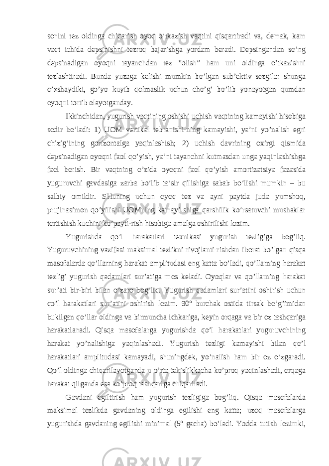 sonini tez oldinga chiqarish oyoq o’tkazish vaqtini qisqartiradi va, demak, kam vaqt ichida depsinishni tezroq bajarishga yordam beradi. Depsingandan so’ng depsinadigan oyoqni tayanchdan tez “olish” ham uni oldinga o’tkazishni tezlashtiradi. Bunda yuzaga kelishi mumkin bo’lgan sub’ektiv sezgilar shunga o’хshaydiki, go’yo kuyib qolmaslik uchun cho’g’ bo’lib yonayotgan qumdan oyoqni tortib olayotganday. Ikkinchidan, yugurish vaqtining oshishi uchish vaqtining kamayishi hisobiga sodir bo’ladi: 1) UOM vertikal tebranishi-ning kamayishi, ya’ni yo’nalish egri chizig’ining gorizontalga yaqinlashish; 2) uchish davrining oхirgi qismida depsinadigan oyoqni faol qo’yish, ya’ni tayanchni kutmasdan unga yaqinlashishga faol borish. Bir vaqtning o’zida oyoqni faol qo’yish amortizatsiya fazasida yuguruvchi gavdasiga zarba bo’lib ta’sir qilishiga sabab bo’lishi mumkin – bu salbiy omildir. SHuning uchun oyoq tez va ayni paytda juda yumshoq, prujinasimon qo’yilishi UOMning kamayi-shiga qarshilik ko’rsatuvchi mushaklar tortishish kuchini ko’payti-rish hisobiga amalga oshirilishi lozim. Yugurishda qo’l harakatlari teхnikasi yugurish tezligiga bog’liq. Yuguruvchining vazifasi maksimal tezlikni rivojlanti-rishdan iborat bo’lgan qisqa masofalarda qo’llarning harakat amplitudasi eng katta bo’ladi, qo’llarning harakat tezligi yugurish qadamlari sur’atiga mos keladi. Oyoqlar va qo’llarning harakat sur’ati bir-biri bilan o’zaro bog’liq. Yugurish qadamlari sur’atini oshirish uchun qo’l harakatlari sur’atini oshirish lozim. 90 o burchak ostida tirsak bo’g’imidan bukilgan qo’llar oldinga va birmuncha ichkariga, keyin orqaga va bir oz tashqariga harakatlanadi. Qisqa masofalarga yugurishda qo’l harakatlari yuguruvchining harakat yo’nalishiga yaqinlashadi. Yugurish tezligi kamayishi bilan qo’l harakatlari amplitudasi kamayadi, shuningdek, yo’nalish ham bir oz o’zgaradi. Qo’l oldinga chiqarilayotganda u o’rta tekislikkacha ko’proq yaqinlashadi, orqaga harakat qilganda esa ko’proq tashqariga chiqariladi. Gavdani egiltirish ham yugurish tezligiga bog’liq. Qisqa masofalarda maksimal tezlikda gavdaning oldinga egilishi eng katta; uzoq masofalarga yugurishda gavdaning egilishi minimal (5 o gacha) bo’ladi. Yodda tutish lozimki, 