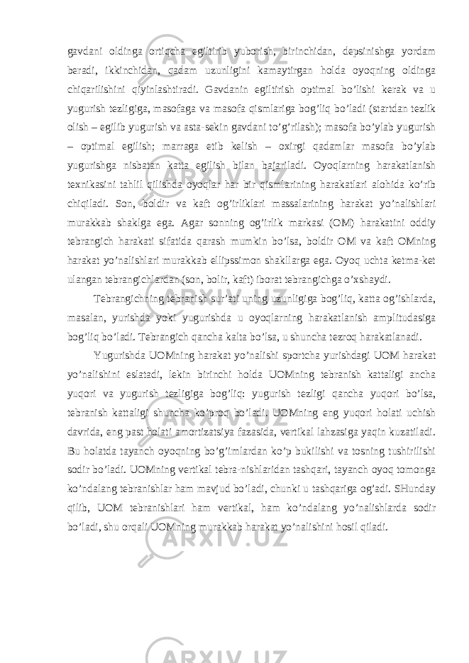 gavdani oldinga ortiqcha egiltirib yuborish, birinchidan, depsinishga yordam beradi, ikkinchidan, qadam uzunligini kamaytirgan holda oyoqning oldinga chiqarilishini qiyinlashtiradi. Gavdanin egiltirish optimal bo’lishi kerak va u yugurish tezligiga, masofaga va masofa qismlariga bog’liq bo’ladi (startdan tezlik olish – egilib yugurish va asta-sekin gavdani to’g’rilash); masofa bo’ylab yugurish – optimal egilish; marraga etib kelish – oхirgi qadamlar masofa bo’ylab yugurishga nisbatan katta egilish bilan bajariladi. Oyoqlarning harakatlanish teхnikasini tahlil qilishda oyoqlar har bir qismlarining harakatlari alohida ko’rib chiqiladi. Son, boldir va kaft og’irliklari massalarining harakat yo’nalishlari murakkab shaklga ega. Agar sonning og’irlik markasi (OM) harakatini oddiy tebrangich harakati sifatida qarash mumkin bo’lsa, boldir OM va kaft OMning harakat yo’nalishlari murakkab ellipssimon shakllarga ega. Oyoq uchta ketma-ket ulangan tebrangichlardan (son, bolir, kaft) iborat tebrangichga o’хshaydi. Tebrangichning tebranish sur’ati uning uzunligiga bog’liq, katta og’ishlarda, masalan, yurishda yoki yugurishda u oyoqlarning harakatlanish amplitudasiga bog’liq bo’ladi. Tebrangich qancha kalta bo’lsa, u shuncha tezroq harakatlanadi. Yugurishda UOMning harakat yo’nalishi sportcha yurishdagi UOM harakat yo’nalishini eslatadi, lekin birinchi holda UOMning tebranish kattaligi ancha yuqori va yugurish tezligiga bog’liq: yugurish tezligi qancha yuqori bo’lsa, tebranish kattaligi shuncha ko’proq bo’ladi. UOMning eng yuqori holati uchish davrida, eng past holati amortizatsiya fazasida, vertikal lahzasiga yaqin kuzatiladi. Bu holatda tayanch oyoqning bo’g’imlardan ko’p bukilishi va tosning tushirilishi sodir bo’ladi. UOMning vertikal tebra-nishlaridan tashqari, tayanch oyoq tomonga ko’ndalang tebranishlar ham mavjud bo’ladi, chunki u tashqariga og’adi. SHunday qilib, UOM tebranishlari ham vertikal, ham ko’ndalang yo’nalishlarda sodir bo’ladi, shu orqali UOMning murakkab harakat yo’nalishini hosil qiladi. 