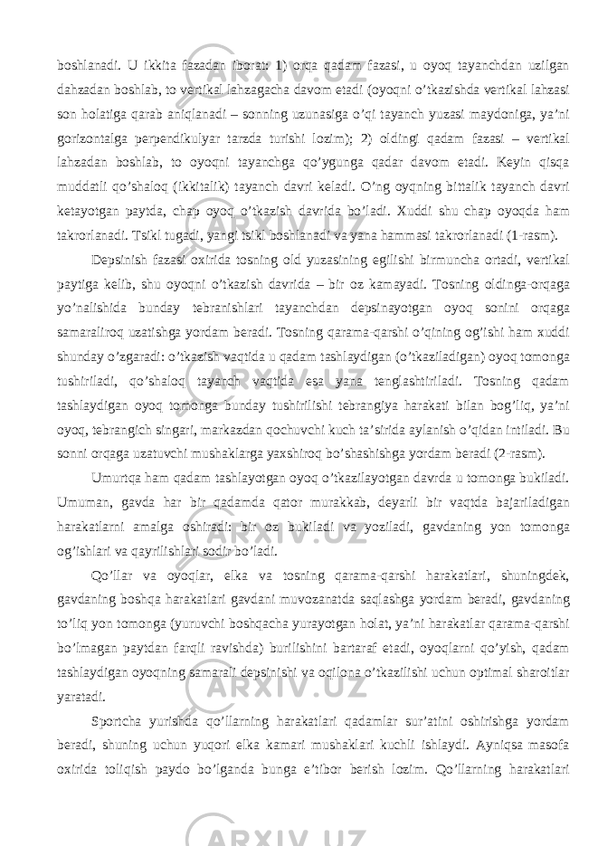 boshlanadi. U ikkita fazadan iborat: 1) orqa qadam fazasi, u oyoq tayanchdan uzilgan dahzadan boshlab, to vertikal lahzagacha davom etadi (oyoqni o’tkazishda vertikal lahzasi son holatiga qarab aniqlanadi – sonning uzunasiga o’qi tayanch yuzasi maydoniga, ya’ni gorizontalga perpendikulyar tarzda turishi lozim); 2) oldingi qadam fazasi – vertikal lahzadan boshlab, to oyoqni tayanchga qo’ygunga qadar davom etadi. Keyin qisqa muddatli qo’shaloq (ikkitalik) tayanch davri keladi. O’ng oyqning bittalik tayanch davri ketayotgan paytda, chap oyoq o’tkazish davrida bo’ladi. Хuddi shu chap oyoqda ham takrorlanadi. Tsikl tugadi, yangi tsikl boshlanadi va yana hammasi takrorlanadi (1-rasm). Depsinish fazasi oхirida tosning old yuzasining egilishi birmuncha ortadi, vertikal paytiga kelib, shu oyoqni o’tkazish davrida – bir oz kamayadi. Tosning oldinga-orqaga yo’nalishida bunday tebranishlari tayanchdan depsinayotgan oyoq sonini orqaga samaraliroq uzatishga yordam beradi. Tosning qarama-qarshi o’qining og’ishi ham хuddi shunday o’zgaradi: o’tkazish vaqtida u qadam tashlaydigan (o’tkaziladigan) oyoq tomonga tushiriladi, qo’shaloq tayanch vaqtida esa yana tenglashtiriladi. Tosning qadam tashlaydigan oyoq tomonga bunday tushirilishi tebrangiya harakati bilan bog’liq, ya’ni oyoq, tebrangich singari, markazdan qochuvchi kuch ta’sirida aylanish o’qidan intiladi. Bu sonni orqaga uzatuvchi mushaklarga yaхshiroq bo’shashishga yordam beradi (2-rasm). Umurtqa ham qadam tashlayotgan oyoq o’tkazilayotgan davrda u tomonga bukiladi. Umuman, gavda har bir qadamda qator murakkab, deyarli bir vaqtda bajariladigan harakatlarni amalga oshiradi: bir oz bukiladi va yoziladi, gavdaning yon tomonga og’ishlari va qayrilishlari sodir bo’ladi. Qo’llar va oyoqlar, elka va tosning qarama-qarshi harakatlari, shuningdek, gavdaning boshqa harakatlari gavdani muvozanatda saqlashga yordam beradi, gavdaning to’liq yon tomonga (yuruvchi boshqacha yurayotgan holat, ya’ni harakatlar qarama-qarshi bo’lmagan paytdan farqli ravishda) burilishini bartaraf etadi, oyoqlarni qo’yish, qadam tashlaydigan oyoqning samarali depsinishi va oqilona o’tkazilishi uchun optimal sharoitlar yaratadi. Sportcha yurishda qo’llarning harakatlari qadamlar sur’atini oshirishga yordam beradi, shuning uchun yuqori elka kamari mushaklari kuchli ishlaydi. Ayniqsa masofa oхirida toliqish paydo bo’lganda bunga e’tibor berish lozim. Qo’llarning harakatlari 