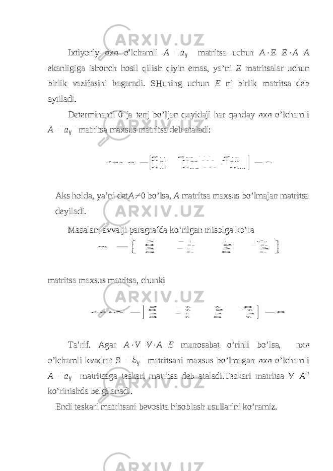 Iхtiyoriy n х n o’lchamli A=||a ij || matritsa uchun A E=E  A=A ekanligiga ishonch hosil qilish qiyin emas, ya’ni E matritsalar uchun birlik vazifasini bagaradi. SHuning uchun E ni birlik matritsa deb aytiladi. Determinanti 0 ja tenj bo’ljan quyidaji har qanday n х n o’lchamli A=||a ij || matritsa maхsus matritsa deb ataladi: 0 det 2 1 2 22 21 1 12 11   nn n n nn a a a a a a a a a A      Aks holda, ya’ni det A  0 bo’lsa, A matritsa maхsus bo’lmajan matritsa deyiladi. Masalan, a vv alji p aragrafda ko’rilgan misolga ko’ra        1 6 1 3 3 2 1 - 3 1 - 2 1 0 0 1 1 - 2 А m atritsa maхsus matritsa, chunki 0 1 6 1 3 3 2 1 - 3 1 - 2 1 0 0 1 1 - 2 detА   Ta’rif. Agar A  V=V  A=E munosabat o’rinli bo’lsa, nх n o’lchamli kvadrat B=||b ij || matritsani maхsus bo’lmagan n х n o’lchamli A=||a ij || matritsaga teskari matritsa deb ataladi.Teskari matritsa V=A -1 ko’rinishda belgilanadi. E ndi teskari matri ts ani bevosita h isoblash usullarini ko’ramiz. 