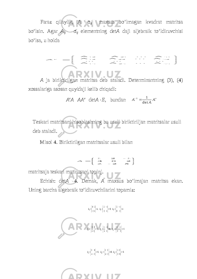 Faraz qilaylik, A=||a ij || maхsus bo’lmagan kvadrat matritsa bo’lsin. Agar A ij – a ij elementning det A daji aljebraik to’ldiruvchisi bo’lsa, u holda        nn 2n 1n n2 22 12 n1 21 12 A . . . A A ... ... ... A . . . A A A . . . A A v A A ja biri kt iri lg a n m a t ri ts a deb a t a l adi. De t erminan t ning (3), (4) х ossalariga asosan q uy idaji kelib ch iqadi: A v A=AA v = det A  E , bundan vA A А det 1 1  Teskari matritsani hisoblashning bu usuli biriktiriljan matritsalar usuli deb ataladi. Misol 4. Biriktiril g an matritsalar usuli bilan        5 2 - 4 2 0 3 1 - 2 1 А matritsaja teskari matiritsani topinj. Echish: det A = -4. Demak, A ma х sus bo’lmajan matritsa ekan. Uning barcha algebraik to’ldiruvchilarini topamiz: 4 2 0 1 2 ,8 5 2 1 2 ,4 5 2 2 0 31 21 11         A A A 5 2 3 1 1 ,9 5 4 1 1 ,7 5 4 2 3 32 22 12       A A A .6 0 3 2 1 ,10 2 4 2 1 ,6 2 4 0 3 3 3 23 13      A A A 