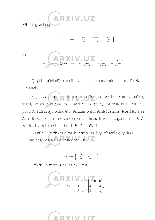 SHuning uchun,       6 - 10 6 - 5 - 9 7 - 4 8 - 4 v A v a           3/2 5/2 - 3/2 5/4 - 9/4 7/4 - 1- 2 - 1- 41 1 v A A . Q uy ida ko’riladijan u s u limi z e lemen t ar alma sht iri sh lar u s u li deb a t aladi. Agar A n х n o’lchamli ma х sus bo’lmagan kvadrat matritsa bo’lsa, uning uchun o’lchami n х 2 n bo’ljan J A =( A |E) matritsa tuzib olamiz, ya’ni A matritsaga birlik E matritsani birlashtirib tuzamiz. Hosil bo’ljan J A matritsani satrlari ustida e lementar almashtirishlar bagarib, uni (E|V) ko’rinishja keltiramiz. U h olda V=A -1 bo’ladi. Misol 5. E lementar almashtirishlar usuli yo rdamida qu y idagi matri ts aga teskari matri ts ani toping:        4 1 2 2 5 4 1 2 3 А Echish: J A matritsani tuzib olamiz:            1 0 0 0 1 0 0 0 1 4 1 2 2 5 4 1 2 3 AГ . 
