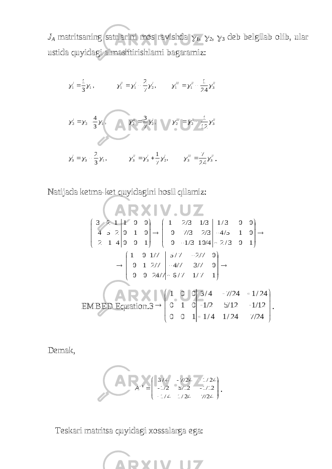 J A matritsaning satrlarini mos ravishda  1 ,  2 ,  3 deb belgilab olib, ular ustida quyidagi almashtirishlarni bagaramiz://3 //1 ///1 /2 /1 //1 1 /1 24 1 , 7 2 , 3 1              //3 //2 ///2 /2 //2 1 2 /2 12 1 , 7 3 , 3 4 -             //3 ///3 /2 /3 //3 1 3 /3 24 7 , 7 1 , 3 2              . Natijada ketma-ket quyidagini hosil qilamiz:                                     1 7/1 7/6 0 3/7 4/7- 0 2/7- 7/5 24/7 0 0 2/7 1 0 1/7 0 1 1 0 3/2 0 1 4/5- 0 0 3/1 10/4 1/3- 0 2/3 7/3 0 1/3 2/3 1 1 0 0 0 1 0 0 0 1 4 1 2 2 5 4 1 2 3 EMBED Equation.3              7/24 24/1 4/1 1/12- 5/12 1/2- 24/1 7/24- 4/3 1 0 0 0 1 0 0 0 1 . Demak,           7/24 24/1 4/1 1/12- 5/12 1/2- 24/1 7/24- 4/3 1 А . Teskari matritsa quyidagi х ossalarga ega: 