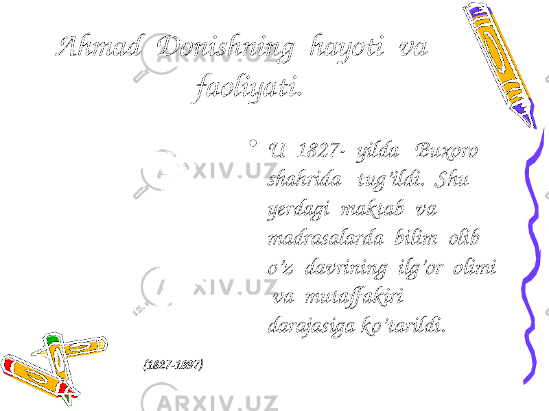 Ahmad Donishning hayoti va faoliyati. • U 1827- yilda Buxoro shahrida tug’ildi. Shu yerdagi maktab va madrasalarda bilim olib o’z davrining ilg’or olimi va mutaffakiri darajasiga ko’tarildi. (182 7 -1897) 