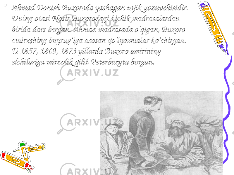 • Ahmad Donish Buxoroda yashagan tojik yozuvchisidir. Uning otasi Nosir Buxorodagi kichik madrasalardan birida dars bergan. Ahmad madrasada o‘qigan, Buxoro amirxshing buyrug‘iga asosan qo‘lyozmalar ko‘chirgan. U 1857, 1869, 1873 yillarda Buxoro amirining elchilariga mirzolik qilib Peterburgta borgan. 