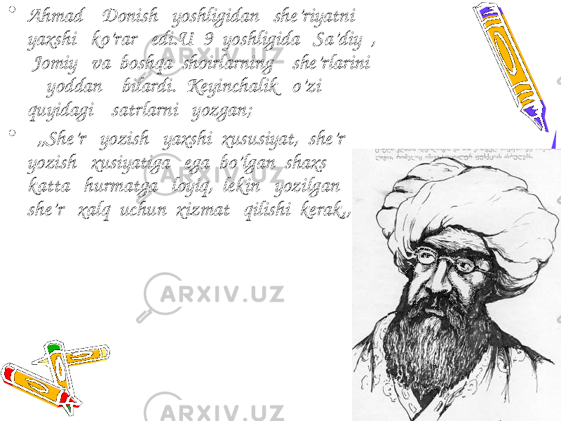 • Ahmad Donish yoshligidan she’riyatni yaxshi ko’rar edi.U 9 yoshligida Sa’diy , Jomiy va boshqa shoirlarning she’rlarini yoddan bilardi. Keyinchalik o’zi quyidagi satrlarni yozgan; • ,,She’r yozish yaxshi xususiyat, she’r yozish xusiyatiga ega bo’lgan shaxs katta hurmatga loyiq, lekin yozilgan she’r xalq uchun xizmat qilishi kerak,,. 