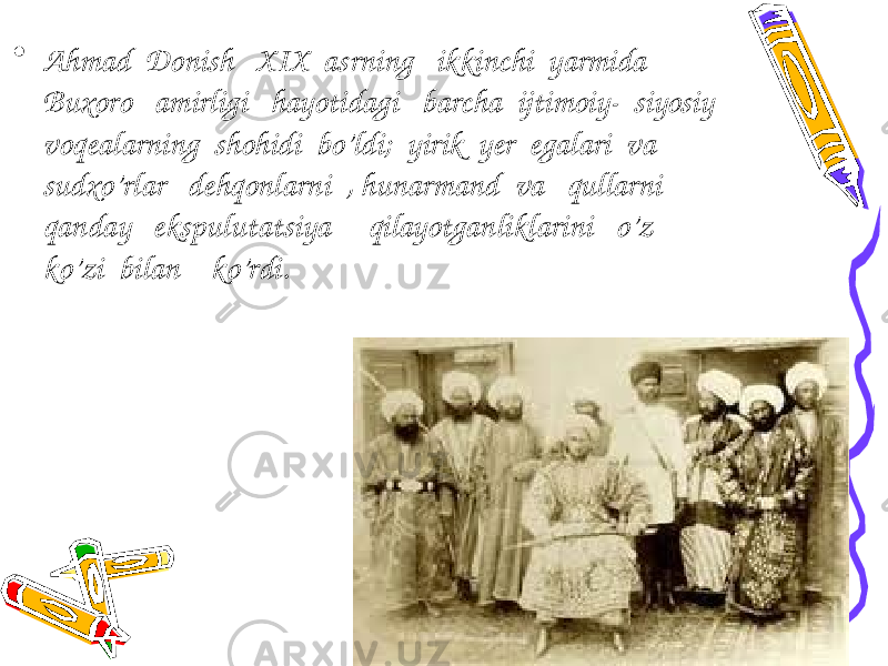 • Ahmad Donish XIX asrning ikkinchi yarmida Buxoro amirligi hayotidagi barcha ijtimoiy- siyosiy voqealarning shohidi bo’ldi; yirik yer egalari va sudxo’rlar dehqonlarni , hunarmand va qullarni qanday ekspulutatsiya qilayotganliklarini o’z ko’zi bilan ko’rdi. 