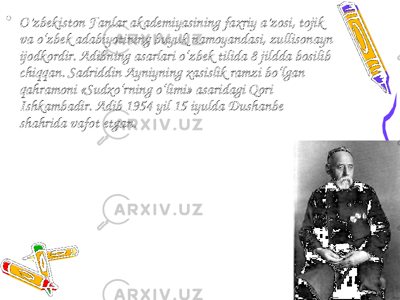 • O’zbekiston Fanlar akademiyasining faxriy a’zosi, tojik va o‘zbek adabiyotining buyuk namoyandasi, zullisonayn ijodkordir. Adibning asarlari o‘zbek tilida 8 jildda bosilib chiqqan. Sadriddin Ayniyning xasislik ramzi bo‘lgan qahramoni «Sudxo‘rning o‘limi» asaridagi Qori Ishkambadir. Adib 1954 yil 15 iyulda Dushanbe shahrida vafot etgan. 