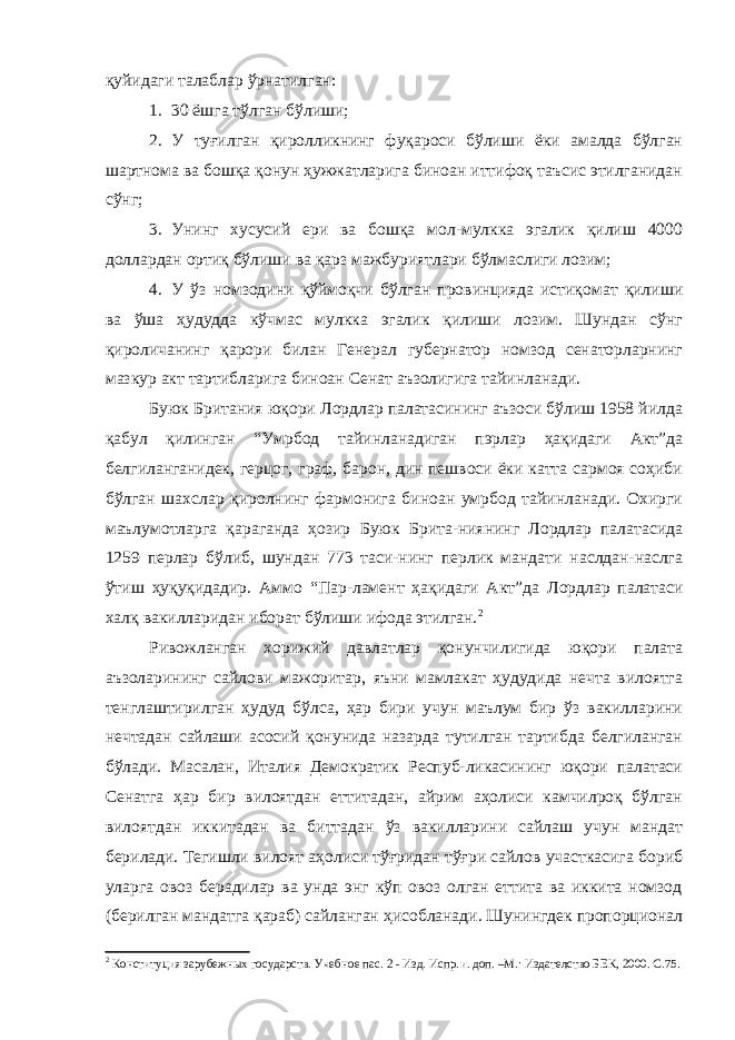 қуйидаги талаблар ўрнатилган: 1. 30 ёшга тўлган бўлиши; 2. У туғилган қиролликнинг фуқароси бўлиши ёки амалда бўлган шартнома ва бошқа қонун ҳужжатларига биноан иттифоқ таъсис этилганидан сўнг; 3. Унинг хусусий ери ва бошқа мол-мулкка эгалик қилиш 4000 доллардан ортиқ бўлиши ва қарз мажбуриятлари бўлмаслиги лозим; 4. У ўз номзодини қўймоқчи бўлган провинцияда истиқомат қилиши ва ўша ҳудудда кўчмас мулкка эгалик қилиши лозим. Шундан сўнг қироличанинг қарори билан Генерал губернатор номзод сенаторларнинг мазкур акт тартибларига биноан Сенат аъзолигига тайинланади. Буюк Британия юқори Лордлар палатасининг аъзоси бўлиш 1958 йилда қабул қилинган “Умрбод тайинланадиган пэрлар ҳақидаги Акт”да белгиланганидек, герцог, граф, барон, дин пешвоси ёки катта сармоя соҳиби бўлган шахслар қиролнинг фармонига биноан умрбод тайинланади. Охирги маълумотларга қараганда ҳозир Буюк Брита-ниянинг Лордлар палатасида 1259 перлар бўлиб, шундан 773 таси-нинг перлик мандати наслдан-наслга ўтиш ҳуқуқидадир. А ммо “Пар-ламент ҳақидаги Акт” да Лордлар палатаси халқ вакилларидан иборат бўлиши ифода этилган. 2 Ривожланган хорижий давлатлар қонунчилигида юқори палата аъзоларининг сайлови мажоритар, яъни мамлакат ҳудудида нечта вилоятга тенглаштирилган ҳудуд бўлса, ҳар бири учун маълум бир ўз вакилларини нечтадан сайлаши асосий қонунида назарда тутилган тартибда белгиланган бўлади. Масалан, Италия Демократик Респуб-ликасининг юқори палатаси Сенатга ҳар бир вилоятдан еттитадан, айрим аҳолиси камчилроқ бўлган вилоятдан иккитадан ва биттадан ўз вакилларини сайлаш учун мандат берилади. Тегишли вилоят аҳолиси тўғридан тўғри сайлов участкасига бориб уларга овоз берадилар ва унда энг кўп овоз олган еттита ва иккита номзод (берилган мандатга қараб) сайланган ҳисобланади. Шунингдек пропорционал 2 Конституция зарубежных государств. Учебное пас. 2 - Изд. Испр. и . доп. –М.: Издателство БЕК , 2000. С.75. 