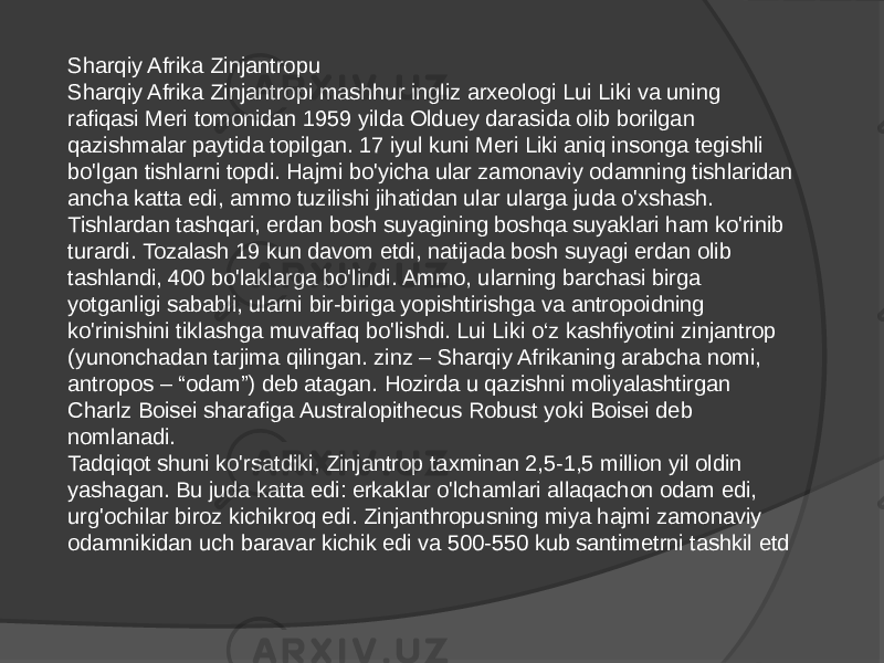 Sharqiy Afrika Zinjantropu Sharqiy Afrika Zinjantropi mashhur ingliz arxeologi Lui Liki va uning rafiqasi Meri tomonidan 1959 yilda Olduey darasida olib borilgan qazishmalar paytida topilgan. 17 iyul kuni Meri Liki aniq insonga tegishli bo&#39;lgan tishlarni topdi. Hajmi bo&#39;yicha ular zamonaviy odamning tishlaridan ancha katta edi, ammo tuzilishi jihatidan ular ularga juda o&#39;xshash. Tishlardan tashqari, erdan bosh suyagining boshqa suyaklari ham ko&#39;rinib turardi. Tozalash 19 kun davom etdi, natijada bosh suyagi erdan olib tashlandi, 400 bo&#39;laklarga bo&#39;lindi. Ammo, ularning barchasi birga yotganligi sababli, ularni bir-biriga yopishtirishga va antropoidning ko&#39;rinishini tiklashga muvaffaq bo&#39;lishdi. Lui Liki o‘z kashfiyotini zinjantrop (yunonchadan tarjima qilingan. zinz – Sharqiy Afrikaning arabcha nomi, antropos – “odam”) deb atagan. Hozirda u qazishni moliyalashtirgan Charlz Boisei sharafiga Australopithecus Robust yoki Boisei deb nomlanadi. Tadqiqot shuni ko&#39;rsatdiki, Zinjantrop taxminan 2,5-1,5 million yil oldin yashagan. Bu juda katta edi: erkaklar o&#39;lchamlari allaqachon odam edi, urg&#39;ochilar biroz kichikroq edi. Zinjanthropusning miya hajmi zamonaviy odamnikidan uch baravar kichik edi va 500-550 kub santimetrni tashkil etd 