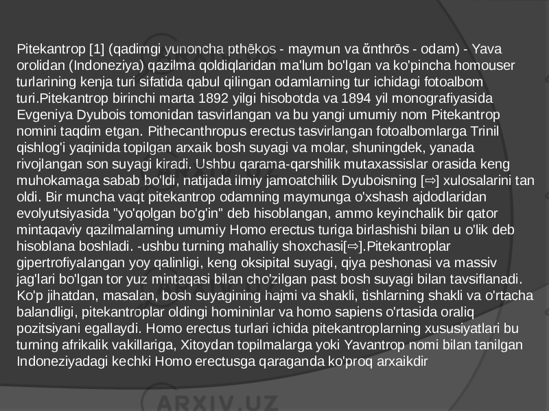 Pitekantrop [1] (qadimgi yunoncha pthēkos - maymun va ἄnthrōs - odam) - Yava orolidan (Indoneziya) qazilma qoldiqlaridan ma&#39;lum bo&#39;lgan va ko&#39;pincha homouser turlarining kenja turi sifatida qabul qilingan odamlarning tur ichidagi fotoalbom turi.Pitekantrop birinchi marta 1892 yilgi hisobotda va 1894 yil monografiyasida Evgeniya Dyubois tomonidan tasvirlangan va bu yangi umumiy nom Pitekantrop nomini taqdim etgan. Pithecanthropus erectus tasvirlangan fotoalbomlarga Trinil qishlog&#39;i yaqinida topilgan arxaik bosh suyagi va molar, shuningdek, yanada rivojlangan son suyagi kiradi. Ushbu qarama-qarshilik mutaxassislar orasida keng muhokamaga sabab bo&#39;ldi, natijada ilmiy jamoatchilik Dyuboisning [ ] xulosalarini tan ⇨ oldi. Bir muncha vaqt pitekantrop odamning maymunga o&#39;xshash ajdodlaridan evolyutsiyasida &#34;yo&#39;qolgan bo&#39;g&#39;in&#34; deb hisoblangan, ammo keyinchalik bir qator mintaqaviy qazilmalarning umumiy Homo erectus turiga birlashishi bilan u o&#39;lik deb hisoblana boshladi. -ushbu turning mahalliy shoxchasi[ ].Pitekantroplar ⇨ gipertrofiyalangan yoy qalinligi, keng oksipital suyagi, qiya peshonasi va massiv jag&#39;lari bo&#39;lgan tor yuz mintaqasi bilan cho&#39;zilgan past bosh suyagi bilan tavsiflanadi. Ko&#39;p jihatdan, masalan, bosh suyagining hajmi va shakli, tishlarning shakli va o&#39;rtacha balandligi, pitekantroplar oldingi homininlar va homo sapiens o&#39;rtasida oraliq pozitsiyani egallaydi. Homo erectus turlari ichida pitekantroplarning xususiyatlari bu turning afrikalik vakillariga, Xitoydan topilmalarga yoki Yavantrop nomi bilan tanilgan Indoneziyadagi kechki Homo erectusga qaraganda ko&#39;proq arxaikdir 