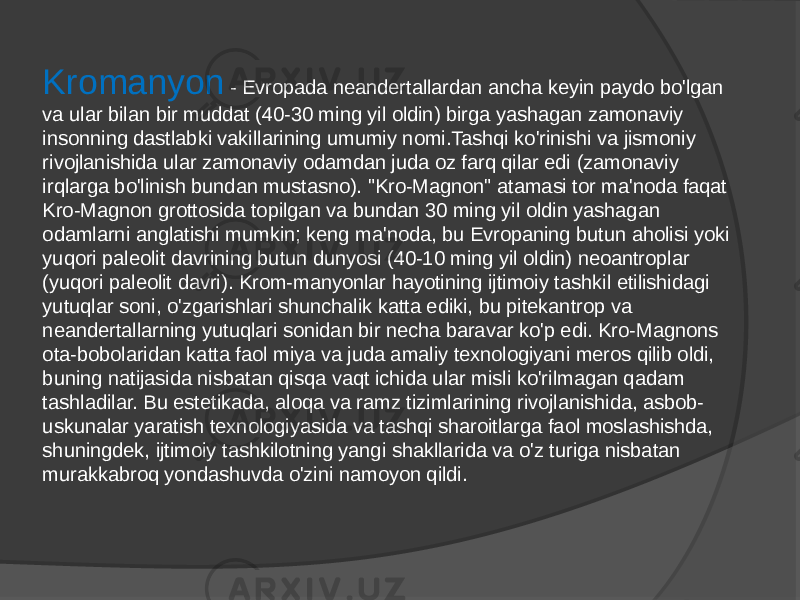 Kromanyon - Evropada neandertallardan ancha keyin paydo bo&#39;lgan va ular bilan bir muddat (40-30 ming yil oldin) birga yashagan zamonaviy insonning dastlabki vakillarining umumiy nomi.Tashqi ko&#39;rinishi va jismoniy rivojlanishida ular zamonaviy odamdan juda oz farq qilar edi (zamonaviy irqlarga bo&#39;linish bundan mustasno). &#34;Kro-Magnon&#34; atamasi tor ma&#39;noda faqat Kro-Magnon grottosida topilgan va bundan 30 ming yil oldin yashagan odamlarni anglatishi mumkin; keng ma&#39;noda, bu Evropaning butun aholisi yoki yuqori paleolit davrining butun dunyosi (40-10 ming yil oldin) neoantroplar (yuqori paleolit davri). Krom-manyonlar hayotining ijtimoiy tashkil etilishidagi yutuqlar soni, o&#39;zgarishlari shunchalik katta ediki, bu pitekantrop va neandertallarning yutuqlari sonidan bir necha baravar ko&#39;p edi. Kro-Magnons ota-bobolaridan katta faol miya va juda amaliy texnologiyani meros qilib oldi, buning natijasida nisbatan qisqa vaqt ichida ular misli ko&#39;rilmagan qadam tashladilar. Bu estetikada, aloqa va ramz tizimlarining rivojlanishida, asbob- uskunalar yaratish texnologiyasida va tashqi sharoitlarga faol moslashishda, shuningdek, ijtimoiy tashkilotning yangi shakllarida va o&#39;z turiga nisbatan murakkabroq yondashuvda o&#39;zini namoyon qildi. 