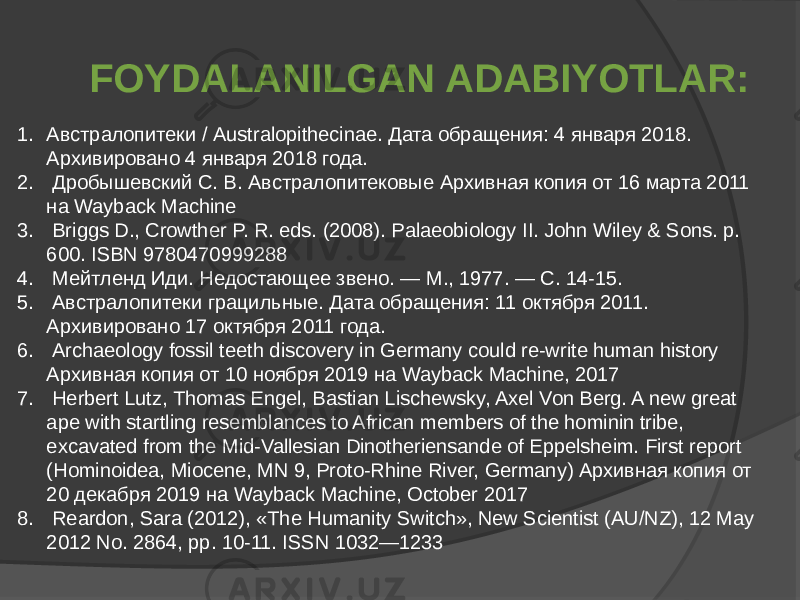 1. Австралопитеки / Australopithecinae. Дата обращения: 4 января 2018. Архивировано 4 января 2018 года. 2. Дробышевский С. В. Австралопитековые Архивная копия от 16 марта 2011 на Wayback Machine 3. Briggs D., Crowther P. R. eds. (2008). Palaeobiology II. John Wiley & Sons. p. 600. ISBN 9780470999288 4. Мейтленд Иди. Недостающее звено. — М., 1977. — С. 14-15. 5. Австралопитеки грацильные. Дата обращения: 11 октября 2011. Архивировано 17 октября 2011 года. 6. Archaeology fossil teeth discovery in Germany could re-write human history Архивная копия от 10 ноября 2019 на Wayback Machine, 2017 7. Herbert Lutz, Thomas Engel, Bastian Lischewsky, Axel Von Berg. A new great ape with startling resemblances to African members of the hominin tribe, excavated from the Mid-Vallesian Dinotheriensande of Eppelsheim. First report (Hominoidea, Miocene, MN 9, Proto-Rhine River, Germany) Архивная копия от 20 декабря 2019 на Wayback Machine, October 2017 8. Reardon, Sara (2012), «The Humanity Switch», New Scientist (AU/NZ), 12 May 2012 No. 2864, pp. 10-11. ISSN 1032—1233 FOYDALANILGAN ADABIYOTLAR: 