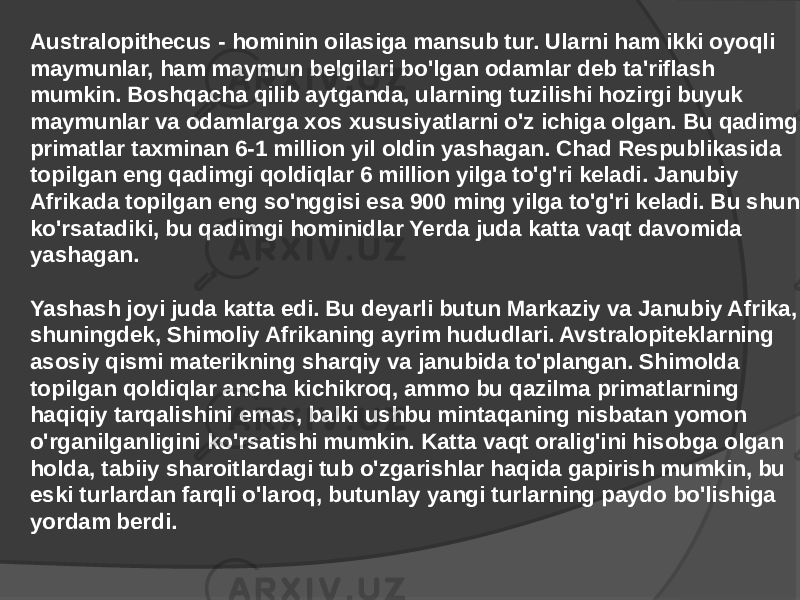 Australopithecus - hominin oilasiga mansub tur. Ularni ham ikki oyoqli maymunlar, ham maymun belgilari bo&#39;lgan odamlar deb ta&#39;riflash mumkin. Boshqacha qilib aytganda, ularning tuzilishi hozirgi buyuk maymunlar va odamlarga xos xususiyatlarni o&#39;z ichiga olgan. Bu qadimgi primatlar taxminan 6-1 million yil oldin yashagan. Chad Respublikasida topilgan eng qadimgi qoldiqlar 6 million yilga to&#39;g&#39;ri keladi. Janubiy Afrikada topilgan eng so&#39;nggisi esa 900 ming yilga to&#39;g&#39;ri keladi. Bu shuni ko&#39;rsatadiki, bu qadimgi hominidlar Yerda juda katta vaqt davomida yashagan. Yashash joyi juda katta edi. Bu deyarli butun Markaziy va Janubiy Afrika, shuningdek, Shimoliy Afrikaning ayrim hududlari. Avstralopiteklarning asosiy qismi materikning sharqiy va janubida to&#39;plangan. Shimolda topilgan qoldiqlar ancha kichikroq, ammo bu qazilma primatlarning haqiqiy tarqalishini emas, balki ushbu mintaqaning nisbatan yomon o&#39;rganilganligini ko&#39;rsatishi mumkin. Katta vaqt oralig&#39;ini hisobga olgan holda, tabiiy sharoitlardagi tub o&#39;zgarishlar haqida gapirish mumkin, bu eski turlardan farqli o&#39;laroq, butunlay yangi turlarning paydo bo&#39;lishiga yordam berdi. 