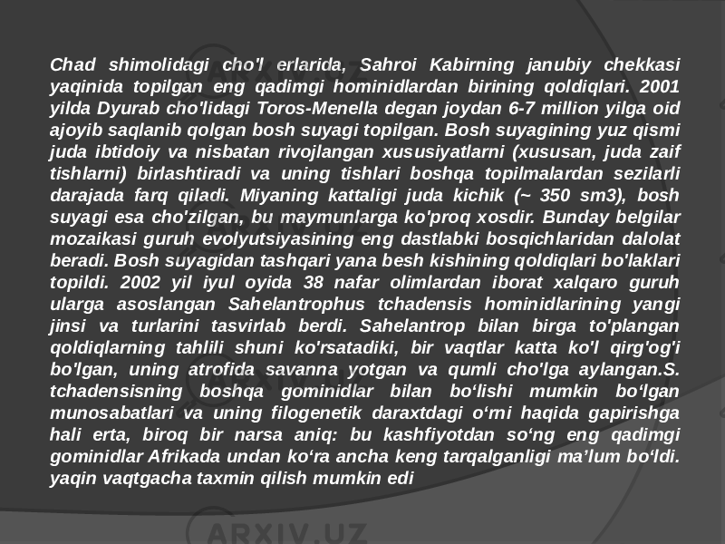 Chad shimolidagi cho&#39;l erlarida, Sahroi Kabirning janubiy chekkasi yaqinida topilgan eng qadimgi hominidlardan birining qoldiqlari. 2001 yilda Dyurab cho&#39;lidagi Toros-Menella degan joydan 6-7 million yilga oid ajoyib saqlanib qolgan bosh suyagi topilgan. Bosh suyagining yuz qismi juda ibtidoiy va nisbatan rivojlangan xususiyatlarni (xususan, juda zaif tishlarni) birlashtiradi va uning tishlari boshqa topilmalardan sezilarli darajada farq qiladi. Miyaning kattaligi juda kichik (~ 350 sm3), bosh suyagi esa cho&#39;zilgan, bu maymunlarga ko&#39;proq xosdir. Bunday belgilar mozaikasi guruh evolyutsiyasining eng dastlabki bosqichlaridan dalolat beradi. Bosh suyagidan tashqari yana besh kishining qoldiqlari bo&#39;laklari topildi. 2002 yil iyul oyida 38 nafar olimlardan iborat xalqaro guruh ularga asoslangan Sahelantrophus tchadensis hominidlarining yangi jinsi va turlarini tasvirlab berdi. Sahelantrop bilan birga to&#39;plangan qoldiqlarning tahlili shuni ko&#39;rsatadiki, bir vaqtlar katta ko&#39;l qirg&#39;og&#39;i bo&#39;lgan, uning atrofida savanna yotgan va qumli cho&#39;lga aylangan.S. tchadensisning boshqa gominidlar bilan boʻlishi mumkin boʻlgan munosabatlari va uning filogenetik daraxtdagi oʻrni haqida gapirishga hali erta, biroq bir narsa aniq: bu kashfiyotdan soʻng eng qadimgi gominidlar Afrikada undan koʻra ancha keng tarqalganligi maʼlum boʻldi. yaqin vaqtgacha taxmin qilish mumkin edi 