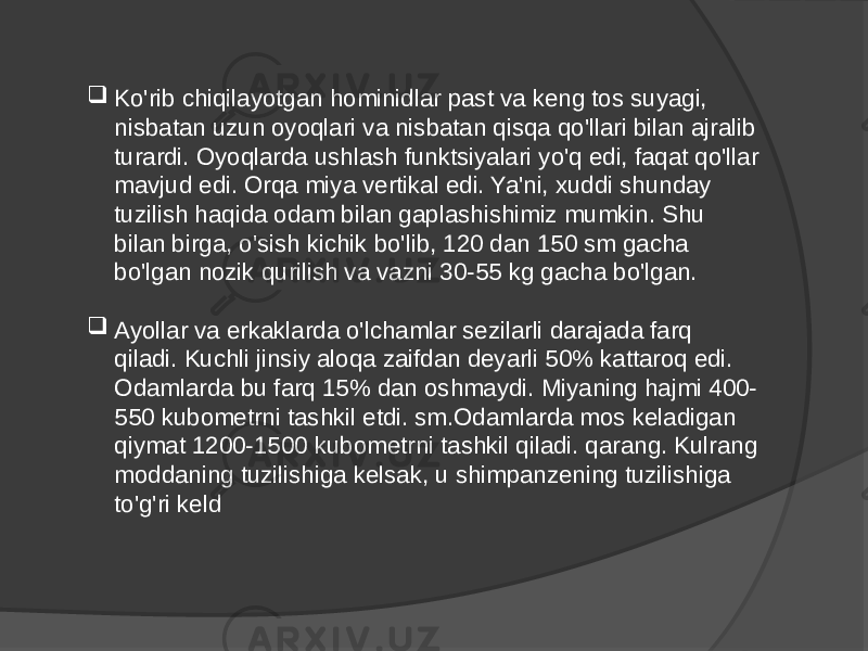  Ko&#39;rib chiqilayotgan hominidlar past va keng tos suyagi, nisbatan uzun oyoqlari va nisbatan qisqa qo&#39;llari bilan ajralib turardi. Oyoqlarda ushlash funktsiyalari yo&#39;q edi, faqat qo&#39;llar mavjud edi. Orqa miya vertikal edi. Ya&#39;ni, xuddi shunday tuzilish haqida odam bilan gaplashishimiz mumkin. Shu bilan birga, o&#39;sish kichik bo&#39;lib, 120 dan 150 sm gacha bo&#39;lgan nozik qurilish va vazni 30-55 kg gacha bo&#39;lgan.  Ayollar va erkaklarda o&#39;lchamlar sezilarli darajada farq qiladi. Kuchli jinsiy aloqa zaifdan deyarli 50% kattaroq edi. Odamlarda bu farq 15% dan oshmaydi. Miyaning hajmi 400- 550 kubometrni tashkil etdi. sm.Odamlarda mos keladigan qiymat 1200-1500 kubometrni tashkil qiladi. qarang. Kulrang moddaning tuzilishiga kelsak, u shimpanzening tuzilishiga to&#39;g&#39;ri keld 