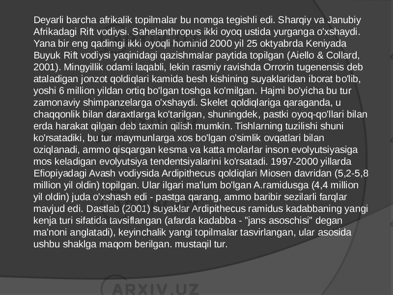 Deyarli barcha afrikalik topilmalar bu nomga tegishli edi. Sharqiy va Janubiy Afrikadagi Rift vodiysi. Sahelanthropus ikki oyoq ustida yurganga o&#39;xshaydi. Yana bir eng qadimgi ikki oyoqli hominid 2000 yil 25 oktyabrda Keniyada Buyuk Rift vodiysi yaqinidagi qazishmalar paytida topilgan (Aiello & Collard, 2001). Mingyillik odami laqabli, lekin rasmiy ravishda Orrorin tugenensis deb ataladigan jonzot qoldiqlari kamida besh kishining suyaklaridan iborat bo&#39;lib, yoshi 6 million yildan ortiq bo&#39;lgan toshga ko&#39;milgan. Hajmi bo&#39;yicha bu tur zamonaviy shimpanzelarga o&#39;xshaydi. Skelet qoldiqlariga qaraganda, u chaqqonlik bilan daraxtlarga ko&#39;tarilgan, shuningdek, pastki oyoq-qo&#39;llari bilan erda harakat qilgan deb taxmin qilish mumkin. Tishlarning tuzilishi shuni ko&#39;rsatadiki, bu tur maymunlarga xos bo&#39;lgan o&#39;simlik ovqatlari bilan oziqlanadi, ammo qisqargan kesma va katta molarlar inson evolyutsiyasiga mos keladigan evolyutsiya tendentsiyalarini ko&#39;rsatadi. 1997-2000 yillarda Efiopiyadagi Avash vodiysida Ardipithecus qoldiqlari Miosen davridan (5,2-5,8 million yil oldin) topilgan. Ular ilgari ma&#39;lum bo&#39;lgan A.ramidusga (4,4 million yil oldin) juda o&#39;xshash edi - pastga qarang, ammo baribir sezilarli farqlar mavjud edi. Dastlab (2001) suyaklar Ardipithecus ramidus kadabbaning yangi kenja turi sifatida tavsiflangan (afarda kadabba - &#34;jans asoschisi&#34; degan ma&#39;noni anglatadi), keyinchalik yangi topilmalar tasvirlangan, ular asosida ushbu shaklga maqom berilgan. mustaqil tur. 