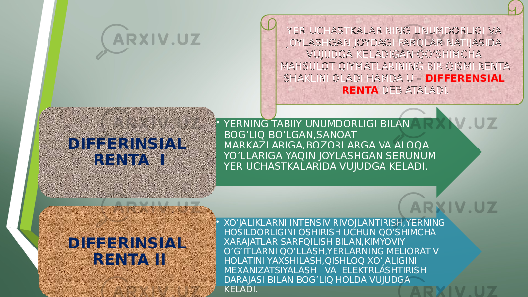 • YERNING TABIIY UNUMDORLIGI BILAN BOG’LIQ BO’LGAN,SANOAT MARKAZLARIGA,BOZORLARGA VA ALOQA YO’LLARIGA YAQIN JOYLASHGAN SERUNUM YER UCHASTKALARIDA VUJUDGA KELADI.DIFFERINSIAL RENTA I • XO’JALIKLARNI INTENSIV RIVOJLANTIRISH,YERNING HOSILDORLIGINI OSHIRISH UCHUN QO’SHIMCHA XARAJATLAR SARFQILISH BILAN,KIMYOVIY O’G’ITLARNI QO’LLASH,YERLARNING MELIORATIV HOLATINI YAXSHILASH,QISHLOQ XO’JALIGINI MEXANIZATSIYALASH VA ELEKTRLASHTIRISH DARAJASI BILAN BOG’LIQ HOLDA VUJUDGA KELADI.DIFFERINSIAL RENTA II YER UCHASTKALARINING UNUMDORLIGI VA JOYLASHGAN JOYDAGI FARQLAR NATIJASIDA VUJUDGA KELADIGAN QO’SHIMCHA MAHSULOT QIYMATLARINING BIR QISMI RENTA SHAKLINI OLADI HAMDA U – DIFFERENSIAL RENTA DEB ATALADI. 