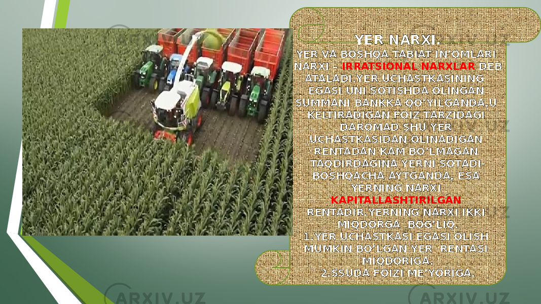 YER NARXI. YER VA BOSHQA TABIAT IN’OMLARI NARXI – IRRATSIONAL NARXLAR DEB ATALADI.YER UCHASTKASINING EGASI UNI SOTISHDA OLINGAN SUMMANI BANKKA QO’YILGANDA,U KELTIRADIGAN FOIZ TARZIDAGI DAROMAD SHU YER UCHASTKASIDAN OLINADIGAN RENTADAN KAM BO’LMAGAN TAQDIRDAGINA YERNI SOTADI- BOSHQACHA AYTGANDA, ESA YERNING NARXI KAPITALLASHTIRILGAN RENTADIR.YERNING NARXI IKKI MIQDORGA BOG’LIQ. 1.YER UCHASTKASI EGASI OLISH MUMKIN BO’LGAN YER RENTASI MIQDORIGA. 2.SSUDA FOIZI ME’YORIGA. 