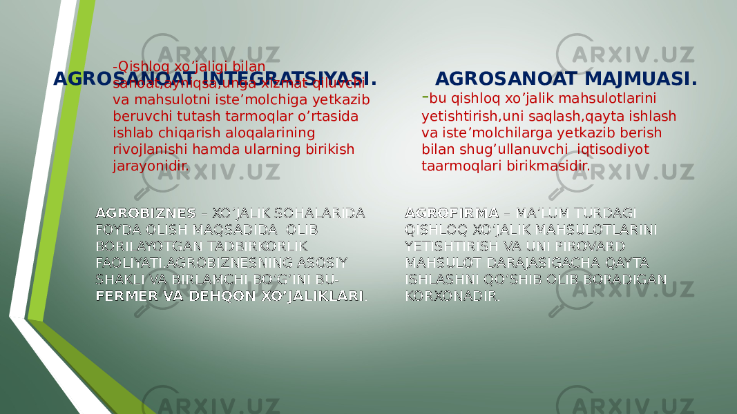 AGROSANOAT INTEGRATSIYASI. AGROSANOAT MAJMUASI. -Qishloq xo’jaligi bilan sanoat,ayniqsa,unga xizmat qiluvchi va mahsulotni iste’molchiga yetkazib beruvchi tutash tarmoqlar o’rtasida ishlab chiqarish aloqalarining rivojlanishi hamda ularning birikish jarayonidir. AGROBIZNES – XO’JALIK SOHALARIDA FOYDA OLISH MAQSADIDA OLIB BORILAYOTGAN TADBIRKORLIK FAOLIYATI.AGROBIZNESNING ASOSIY SHAKLI VA BIRLAMCHI BO’G’INI BU- FERMER VA DEHQON XO’JALIKLARI . - bu qishloq xo’jalik mahsulotlarini yetishtirish,uni saqlash,qayta ishlash va iste’molchilarga yetkazib berish bilan shug’ullanuvchi iqtisodiyot taarmoqlari birikmasidir. AGROFIRMA – MA’LUM TURDAGI QISHLOQ XO’JALIK MAHSULOTLARINI YETISHTIRISH VA UNI PIROVARD MAHSULOT DARAJASIGACHA QAYTA ISHLASHNI QO’SHIB OLIB BORADIGAN KORXONADIR. 