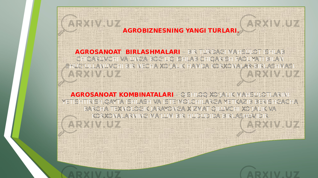 AGROBIZNESNING YANGI TURLARI. AGROSANOAT BIRLASHMALARI – BIR TURDAGI MAHSULOT ISHLAB CHIQARUVCHI VA UNGA BOG’LIQ ISHLAB CHIQARISH FAOLIYATI BILAN SHUG’ULLANUVCHI BIR NECHA XO’JALIK HAMDA KORXONALAR BIRLASHMASI. AGROSANOAT KOMBINATALARI – QISHLOQ XO’JALIK MAHSULOTLARINI YETISHTIRISH,QAYTA ISHLASH VA ISTE’MOLCHILARGA YETKAZIB BERISHGACHA BARCHA TEXNOLOGIK JARAYONGA XIZMAT QILUVCHI XO’JALIK VA KORXONALARNING MA’LUM BIR HUDUDIDA BIRLASHUVIDIR. 