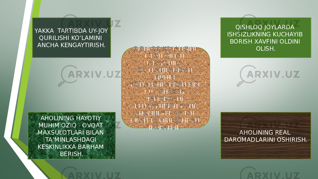 QISHLOQ XO’JALIGINI ISLOH QILISH JARAYONIDA QO’LLANILADIGAN MUHIM YO’NALISHLARDAN BIRI BU – SHAXSIY TAMORQANI KENGAYTIRISH,YA’NI AHOLINI YER VA ISH BILAN TA’MINLASHDAN IBORATDIR. QISHLOQ JOYLARDA ISHSIZLIKNING KUCHAYIB BORISH XAVFINI OLDINI OLISH. AHOLINING REAL DAROMADLARINI OSHIRISH.AHOLINING HAYOTIY MUHIM OZIQ - OVQAT MAXSULOTLARI BILAN TA’MINLASHDAGI KESKINLIKKA BARHAM BERISH.YAKKA TARTIBDA UY- JOY QURILISHI KO’LAMINI ANCHA KENGAYTIRISH. 