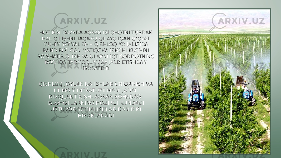 HOZIRGI DAVRDA AGRAR ISLOHOTNI TUBDAN HAL QILISHNI TAQAZO QILAYOTGAN G’OYAT MUHIM YO’NALISH – QISHLOQ XO’JALIGIDA BAND BO’LGAN ORTIQCHA ISHCHI KUCHINI BO’SHATIB OLISH VA ULARNI IQTISODIYOTNING BOSHQA TARMOQLARIGA JALB ETISHDAN IBORATDIR. QISHLOQ JOYLARIDA ISHLAB CHIQARISH VA IJTIMOIY INFRATUZILMANI JADAL RIVOJLANTIRISH- AGRAR SOHADAGI ISLOHOTLARNING HOZIRGI KUNDAGI USTUVOR YO’NALISHLARIDAN BIRI HISOBLANADI. 