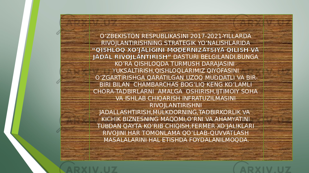 O’ZBEKISTON RESPUBLIKASINI 2017-2021-YILLARDA RIVOJLANTIRISHNING STRATEGIK YO’NALISHLARIDA “QISHLOQ XO’JALIGINI MODERNIZATSIYA QILISH VA JADAL RIVOJLANTIRISH” DASTURI BELGILANDI.BUNGA KO’RA QISHLOQDA TURMUSH DARAJASINI YUKSALTIRISH,QISHLOQLARIMIZ QIYOFASINI O’ZGARTIRISHGA QARATILGAN UZOQ MUDDATLI VA BIR- BIRI BILAN CHAMBARCHAS BOG’LIQ KENG KO’LAMLI CHORA-TADBIRLARNI AMALGA OSHIRISH,IJTIMOIY SOHA VA ISHLAB CHIQARISH INFRATUZILMASINI RIVOJLANTIRISHNI JADALLASHTIRISH,MULKDORNING,TADBIRKORLIK VA KICHIK BIZNESNING MAQOMI,O’RNI VA AHAMYATINI TUBDAN QAYTA KO’RIB CHIQISH,FERMER XO’JALIKLARI RIVOJINI HAR TOMONLAMA QO’LLAB-QUVVATLASH MASALALARINI HAL ETISHDA FOYDALANILMOQDA. 